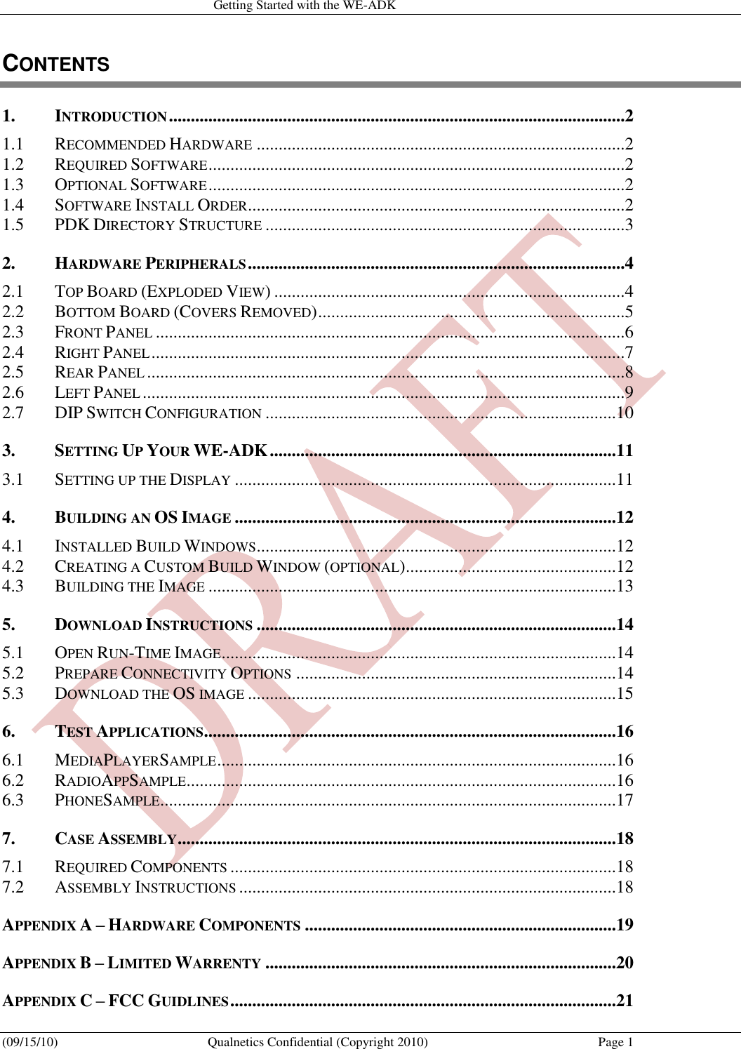   Getting Started with the WE-ADK (09/15/10)  Qualnetics Confidential (Copyright 2010)  Page 1 CONTENTS 1. INTRODUCTION ........................................................................................................2 1.1 RECOMMENDED HARDWARE ....................................................................................2 1.2 REQUIRED SOFTWARE ...............................................................................................2 1.3 OPTIONAL SOFTWARE ...............................................................................................2 1.4 SOFTWARE INSTALL ORDER ......................................................................................2 1.5 PDK DIRECTORY STRUCTURE ..................................................................................3 2. HARDWARE PERIPHERALS ......................................................................................4 2.1 TOP BOARD (EXPLODED VIEW) ................................................................................4 2.2 BOTTOM BOARD (COVERS REMOVED) ......................................................................5 2.3 FRONT PANEL ...........................................................................................................6 2.4 RIGHT PANEL ............................................................................................................7 2.5 REAR PANEL .............................................................................................................8 2.6 LEFT PANEL ..............................................................................................................9 2.7 DIP SWITCH CONFIGURATION ................................................................................10 3. SETTING UP YOUR WE-ADK ...............................................................................11 3.1 SETTING UP THE DISPLAY .......................................................................................11 4. BUILDING AN OS IMAGE .......................................................................................12 4.1 INSTALLED BUILD WINDOWS ..................................................................................12 4.2 CREATING A CUSTOM BUILD WINDOW (OPTIONAL) ................................................12 4.3 BUILDING THE IMAGE .............................................................................................13 5. DOWNLOAD INSTRUCTIONS ..................................................................................14 5.1 OPEN RUN-TIME IMAGE ..........................................................................................14 5.2 PREPARE CONNECTIVITY OPTIONS .........................................................................14 5.3 DOWNLOAD THE OS IMAGE ....................................................................................15 6. TEST APPLICATIONS ..............................................................................................16 6.1 MEDIAPLAYERSAMPLE ...........................................................................................16 6.2 RADIOAPPSAMPLE ..................................................................................................16 6.3 PHONESAMPLE ........................................................................................................17 7. CASE ASSEMBLY ....................................................................................................18 7.1 REQUIRED COMPONENTS ........................................................................................18 7.2 ASSEMBLY INSTRUCTIONS ......................................................................................18 APPENDIX A – HARDWARE COMPONENTS .......................................................................19 APPENDIX B – LIMITED WARRENTY ................................................................................20 APPENDIX C – FCC GUIDLINES ........................................................................................21 