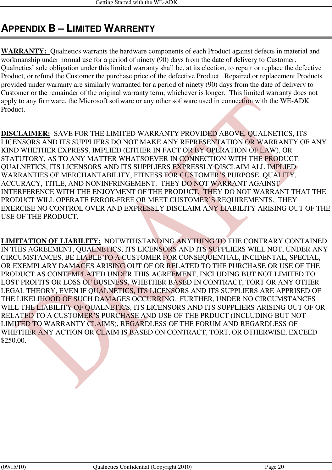   Getting Started with the WE-ADK (09/15/10)  Qualnetics Confidential (Copyright 2010)  Page 20 APPENDIX B – LIMITED WARRENTY WARRANTY:  Qualnetics warrants the hardware components of each Product against defects in material and workmanship under normal use for a period of ninety (90) days from the date of delivery to Customer.  Qualnetics’ sole obligation under this limited warranty shall be, at its election, to repair or replace the defective Product, or refund the Customer the purchase price of the defective Product.  Repaired or replacement Products provided under warranty are similarly warranted for a period of ninety (90) days from the date of delivery to Customer or the remainder of the original warranty term, whichever is longer.  This limited warranty does not apply to any firmware, the Microsoft software or any other software used in connection with the WE-ADK Product.  DISCLAIMER:  SAVE FOR THE LIMITED WARRANTY PROVIDED ABOVE, QUALNETICS, ITS LICENSORS AND ITS SUPPLIERS DO NOT MAKE ANY REPRESENTATION OR WARRANTY OF ANY KIND WHETHER EXPRESS, IMPLIED (EITHER IN FACT OR BY OPERATION OF LAW), OR STATUTORY, AS TO ANY MATTER WHATSOEVER IN CONNECTION WITH THE PRODUCT.  QUALNETICS, ITS LICENSORS AND ITS SUPPLIERS EXPRESSLY DISCLAIM ALL IMPLIED WARRANTIES OF MERCHANTABILITY, FITNESS FOR CUSTOMER’S PURPOSE, QUALITY, ACCURACY, TITLE, AND NONINFRINGEMENT.  THEY DO NOT WARRANT AGAINST INTERFERENCE WITH THE ENJOYMENT OF THE PRODUCT.  THEY DO NOT WARRANT THAT THE PRODUCT WILL OPERATE ERROR-FREE OR MEET CUSTOMER’S REQUIREMENTS.  THEY EXERCISE NO CONTROL OVER AND EXPRESSLY DISCLAIM ANY LIABILITY ARISING OUT OF THE USE OF THE PRODUCT.  LIMITATION OF LIABILITY:  NOTWITHSTANDING ANYTHING TO THE CONTRARY CONTAINED IN THIS AGREEMENT, QUALNETICS, ITS LICENSORS AND ITS SUPPLIERS WILL NOT, UNDER ANY CIRCUMSTANCES, BE LIABLE TO A CUSTOMER FOR CONSEQUENTIAL, INCIDENTAL, SPECIAL, OR EXEMPLARY DAMAGES ARISING OUT OF OR RELATED TO THE PURCHASE OR USE OF THE PRODUCT AS CONTEMPLATED UNDER THIS AGREEMENT, INCLUDING BUT NOT LIMITED TO LOST PROFITS OR LOSS OF BUSINESS, WHETHER BASED IN CONTRACT, TORT OR ANY OTHER LEGAL THEORY, EVEN IF QUALNETICS, ITS LICENSORS AND ITS SUPPLIERS ARE APPRISED OF THE LIKELIHOOD OF SUCH DAMAGES OCCURRING.  FURTHER, UNDER NO CIRCUMSTANCES WILL THE LIABILITY OF QUALNETICS, ITS LICENSORS AND ITS SUPPLIERS ARISING OUT OF OR RELATED TO A CUSTOMER’S PURCHASE AND USE OF THE PRDUCT (INCLUDING BUT NOT LIMITED TO WARRANTY CLAIMS), REGARDLESS OF THE FORUM AND REGARDLESS OF WHETHER ANY ACTION OR CLAIM IS BASED ON CONTRACT, TORT, OR OTHERWISE, EXCEED $250.00. 