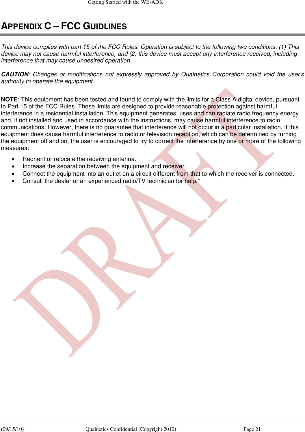   Getting Started with the WE-ADK (09/15/10)  Qualnetics Confidential (Copyright 2010)  Page 21 APPENDIX C – FCC GUIDLINES This device complies with part 15 of the FCC Rules. Operation is subject to the following two conditions: (1) This device may not cause harmful interference, and (2) this device must accept any interference received, including interference that may cause undesired operation.      CAUTION:  Changes  or  modifications  not  expressly approved  by  Qualnetics  Corporation could  void  the  user&apos;s authority to operate the equipment.   NOTE: This equipment has been tested and found to comply with the limits for a Class A digital device, pursuant to Part 15 of the FCC Rules. These limits are designed to provide reasonable protection against harmful interference in a residential installation. This equipment generates, uses and can radiate radio frequency energy and, if not installed and used in accordance with the instructions, may cause harmful interference to radio communications. However, there is no guarantee that interference will not occur in a particular installation. If this equipment does cause harmful interference to radio or television reception, which can be determined by turning the equipment off and on, the user is encouraged to try to correct the interference by one or more of the following measures:    Reorient or relocate the receiving antenna.    Increase the separation between the equipment and receiver.    Connect the equipment into an outlet on a circuit different from that to which the receiver is connected.    Consult the dealer or an experienced radio/TV technician for help.&quot;   