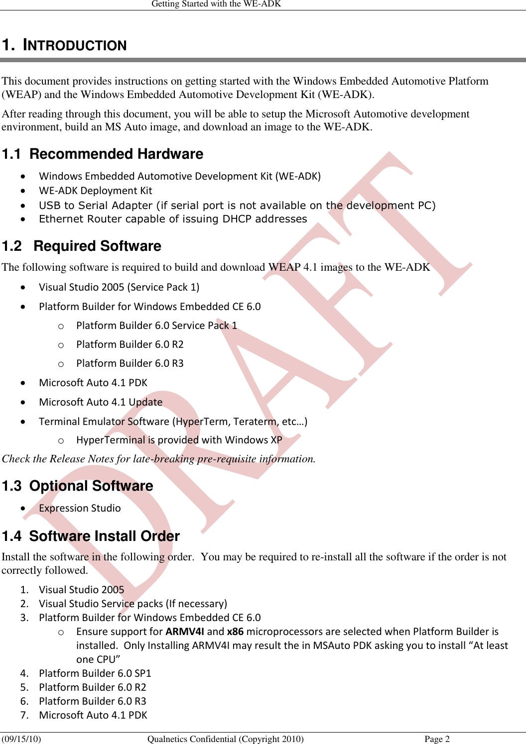   Getting Started with the WE-ADK (09/15/10)  Qualnetics Confidential (Copyright 2010)  Page 2 1.  INTRODUCTION This document provides instructions on getting started with the Windows Embedded Automotive Platform (WEAP) and the Windows Embedded Automotive Development Kit (WE-ADK). After reading through this document, you will be able to setup the Microsoft Automotive development environment, build an MS Auto image, and download an image to the WE-ADK. 1.1  Recommended Hardware  Windows Embedded Automotive Development Kit (WE-ADK)  WE-ADK Deployment Kit  USB to Serial Adapter (if serial port is not available on the development PC)  Ethernet Router capable of issuing DHCP addresses 1.2   Required Software The following software is required to build and download WEAP 4.1 images to the WE-ADK  Visual Studio 2005 (Service Pack 1)  Platform Builder for Windows Embedded CE 6.0  o Platform Builder 6.0 Service Pack 1 o Platform Builder 6.0 R2 o Platform Builder 6.0 R3  Microsoft Auto 4.1 PDK   Microsoft Auto 4.1 Update  Terminal Emulator Software (HyperTerm, Teraterm, etc…) o HyperTerminal is provided with Windows XP Check the Release Notes for late-breaking pre-requisite information. 1.3  Optional Software  Expression Studio 1.4  Software Install Order Install the software in the following order.  You may be required to re-install all the software if the order is not correctly followed. 1. Visual Studio 2005 2. Visual Studio Service packs (If necessary) 3. Platform Builder for Windows Embedded CE 6.0 o Ensure support for ARMV4I and x86 microprocessors are selected when Platform Builder is installed.  Only Installing ARMV4I may result the in MSAuto PDK asking you to install “At least one CPU” 4. Platform Builder 6.0 SP1 5. Platform Builder 6.0 R2 6. Platform Builder 6.0 R3 7. Microsoft Auto 4.1 PDK 