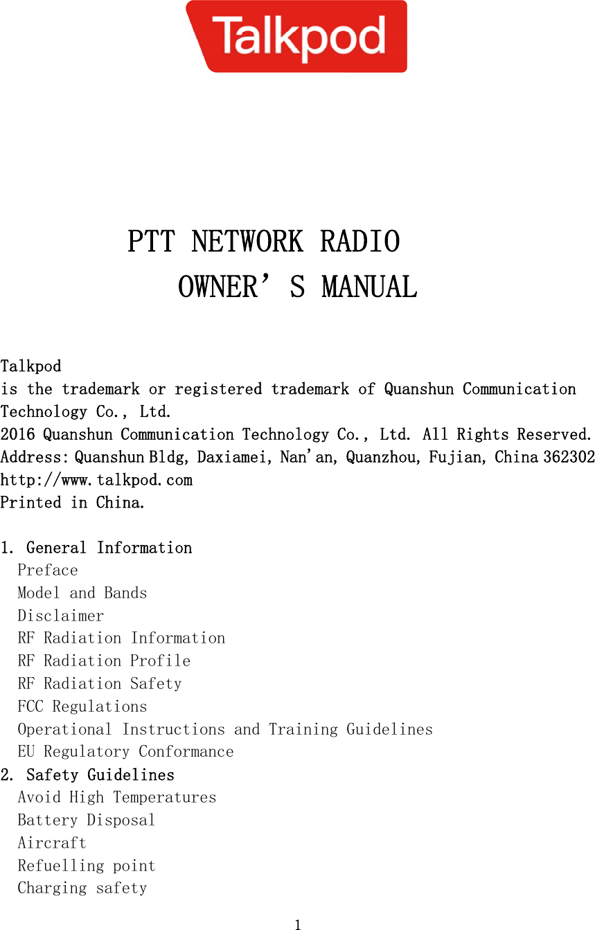 1       PTT NETWORK RADIO OWNER’S MANUAL  Talkpod is the trademark or registered trademark of Quanshun Communication Technology Co., Ltd. 2016 Quanshun Communication Technology Co., Ltd. All Rights Reserved. Address: Quanshun Bldg, Daxiamei, Nan&apos;an, Quanzhou, Fujian, China 362302 http://www.talkpod.com Printed in China.  1. General Information Preface Model and Bands Disclaimer RF Radiation Information RF Radiation Profile RF Radiation Safety FCC Regulations Operational Instructions and Training Guidelines EU Regulatory Conformance 2. Safety Guidelines Avoid High Temperatures Battery Disposal Aircraft Refuelling point Charging safety 