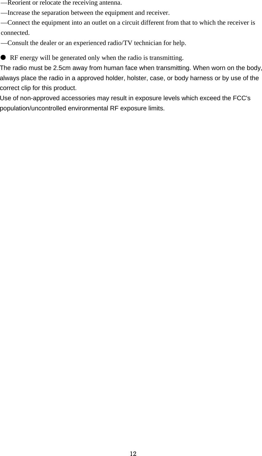 12 —Reorient or relocate the receiving antenna. —Increase the separation between the equipment and receiver. —Connect the equipment into an outlet on a circuit different from that to which the receiver is connected. —Consult the dealer or an experienced radio/TV technician for help. ● RF energy will be generated only when the radio is transmitting. The radio must be 2.5cm away from human face when transmitting. When worn on the body, always place the radio in a approved holder, holster, case, or body harness or by use of the correct clip for this product. Use of non-approved accessories may result in exposure levels which exceed the FCC&apos;s population/uncontrolled environmental RF exposure limits. 
