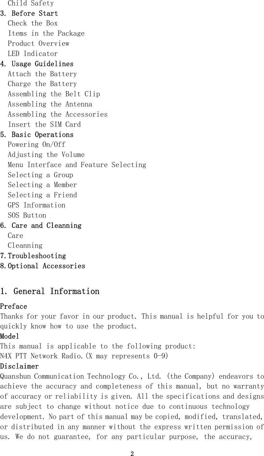 2 Child Safety 3. Before Start Check the Box Items in the Package Product Overview LED Indicator 4. Usage Guidelines Attach the Battery Charge the Battery Assembling the Belt Clip Assembling the Antenna Assembling the Accessories Insert the SIM Card 5. Basic Operations Powering On/Off Adjusting the Volume Menu Interface and Feature Selecting Selecting a Group Selecting a Member Selecting a Friend GPS Information SOS Button 6. Care and Cleanning Care Cleanning 7.Troubleshooting 8.Optional Accessories  1. General Information Preface Thanks for your favor in our product. This manual is helpful for you to quickly know how to use the product.  Model This manual is applicable to the following product: N4X PTT Network Radio.(X may represents 0-9) Disclaimer Quanshun Communication Technology Co., Ltd. (the Company) endeavors to achieve the accuracy and completeness of this manual, but no warranty of accuracy or reliability is given. All the specifications and designs are subject to change without notice due to continuous technology development. No part of this manual may be copied, modified, translated, or distributed in any manner without the express written permission of us. We do not guarantee, for any particular purpose, the accuracy, 