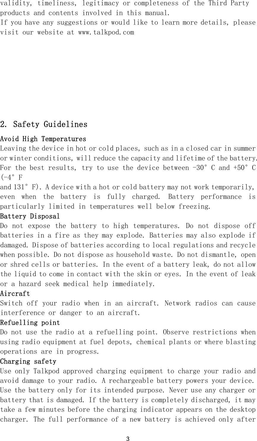 3 validity, timeliness, legitimacy or completeness of the Third Party products and contents involved in this manual. If you have any suggestions or would like to learn more details, please visit our website at www.talkpod.com 2. Safety Guidelines Avoid High Temperatures Leaving the device in hot or cold places, such as in a closed car in summer or winter conditions, will reduce the capacity and lifetime of the battery. For the best results, try to use the device between -20°C and +55°C (-4°F and 131°F). A device with a hot or cold battery may not work temporarily, even  when  the  battery  is  fully  charged.  Battery  performance  is particularly limited in temperatures well below freezing. Battery Disposal Do  not  expose  the  battery  to  high  temperatures.  Do  not  dispose  off batteries in a fire as they may explode. Batteries may also explode if damaged. Dispose of batteries according to local regulations and recycle when possible. Do not dispose as household waste. Do not dismantle, open or shred cells or batteries. In the event of a battery leak, do not allow the liquid to come in contact with the skin or eyes. In the event of leak or a hazard seek medical help immediately. Aircraft Switch off your radio when in an aircraft. Network radios can cause interference or danger to an aircraft. Refuelling point Do not use the radio at a refuelling point. Observe restrictions when using radio equipment at fuel depots, chemical plants or where blasting operations are in progress. Charging safety Use only Talkpod approved charging equipment to charge your radio and avoid damage to your radio. A rechargeable battery powers your device. Use the battery only for its intended purpose. Never use any charger or battery that is damaged. If the battery is completely discharged, it may take a few minutes before the charging indicator appears on the desktop charger. The full performance of a new battery is achieved only after For the best results, try to use the device between -30°C and +50°C 