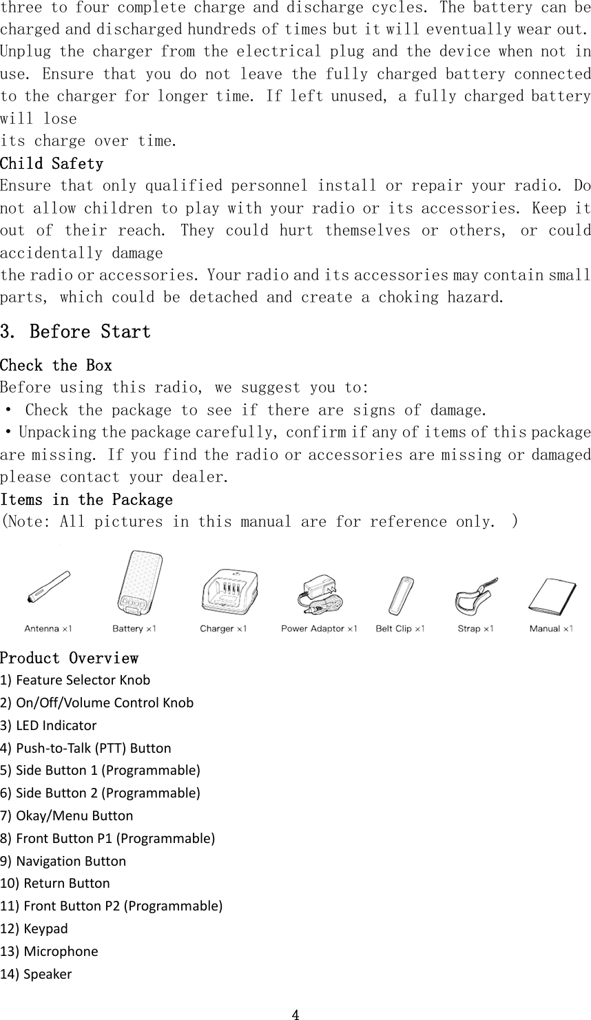 4 three to four complete charge and discharge cycles. The battery can be charged and discharged hundreds of times but it will eventually wear out. Unplug the charger from the electrical plug and the device when not in use. Ensure that you do not leave the fully charged battery connected to the charger for longer time. If left unused, a fully charged battery will lose its charge over time. Child Safety Ensure that only qualified personnel install or repair your radio. Do not allow children to play with your radio or its accessories. Keep it out  of  their  reach.  They  could  hurt  themselves  or  others,  or  could accidentally damage the radio or accessories. Your radio and its accessories may contain small parts, which could be detached and create a choking hazard. 3. Before Start Check the Box Before using this radio, we suggest you to: · Check the package to see if there are signs of damage. · Unpacking the package carefully, confirm if any of items of this package are missing. If you find the radio or accessories are missing or damaged please contact your dealer. Items in the Package (Note: All pictures in this manual are for reference only.  )  Product Overview 1) FeatureSelectorKnob2) On/Off/VolumeControlKnob3) LEDIndicator4) Push‐to‐Talk(PTT)Button5) SideButton1(Programmable)6) SideButton2(Programmable)7) Okay/MenuButton8) FrontButtonP1(Programmable)9) NavigationButton10) ReturnButton11) FrontButtonP2(Programmable)12) Keypad13) Microphone14) Speaker