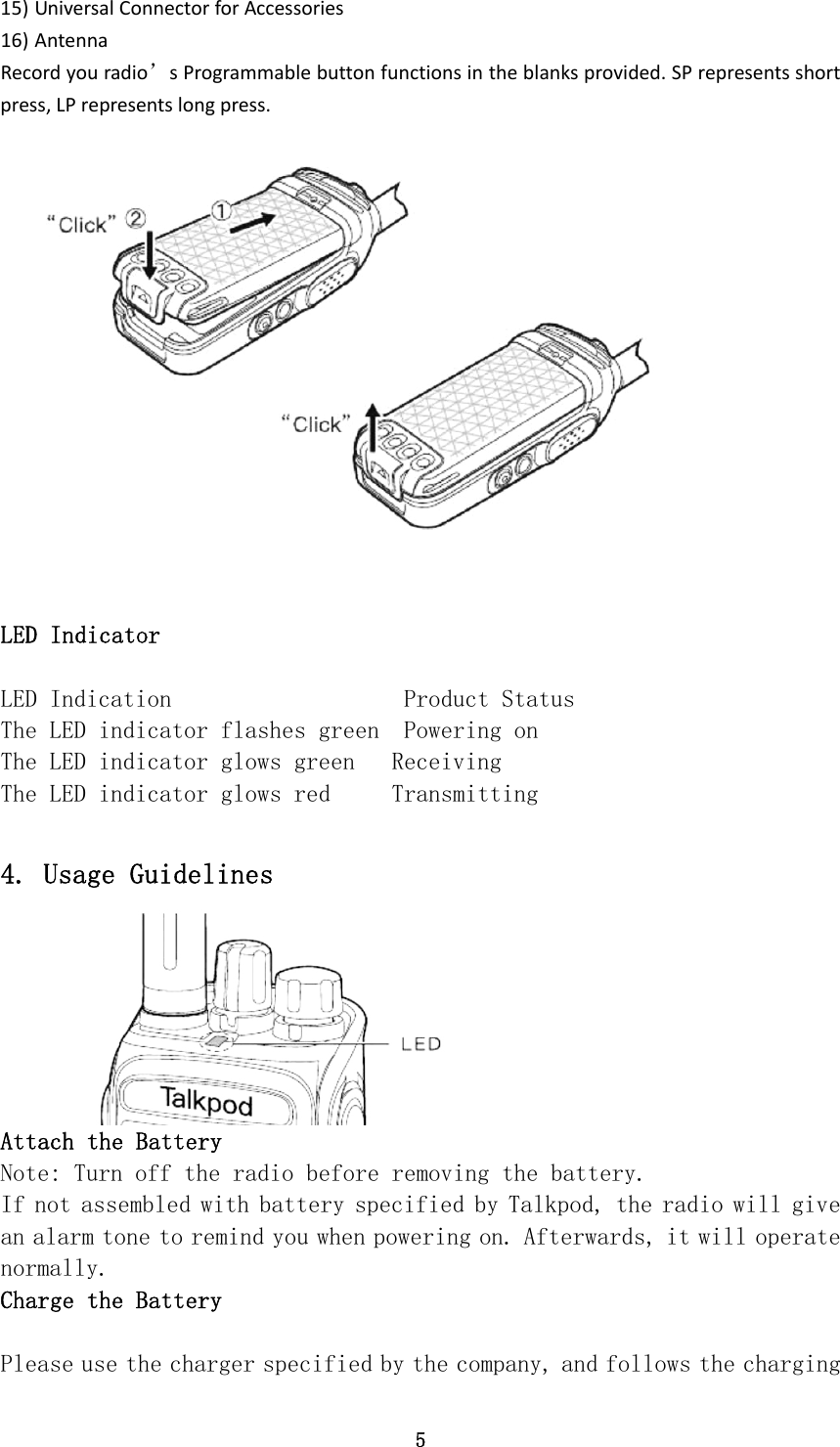 5 15) UniversalConnectorforAccessories16) AntennaRecordyouradio’sProgrammablebuttonfunctionsintheblanksprovided.SPrepresentsshortpress,LPrepresentslongpress. LED Indicator LED Indication                   Product Status The LED indicator flashes green  Powering on The LED indicator glows green   Receiving The LED indicator glows red     Transmitting  4. Usage Guidelines Attach the Battery Note: Turn off the radio before removing the battery. If not assembled with battery specified by Talkpod, the radio will give an alarm tone to remind you when powering on. Afterwards, it will operate normally. Charge the Battery  Please use the charger specified by the company, and follows the charging 