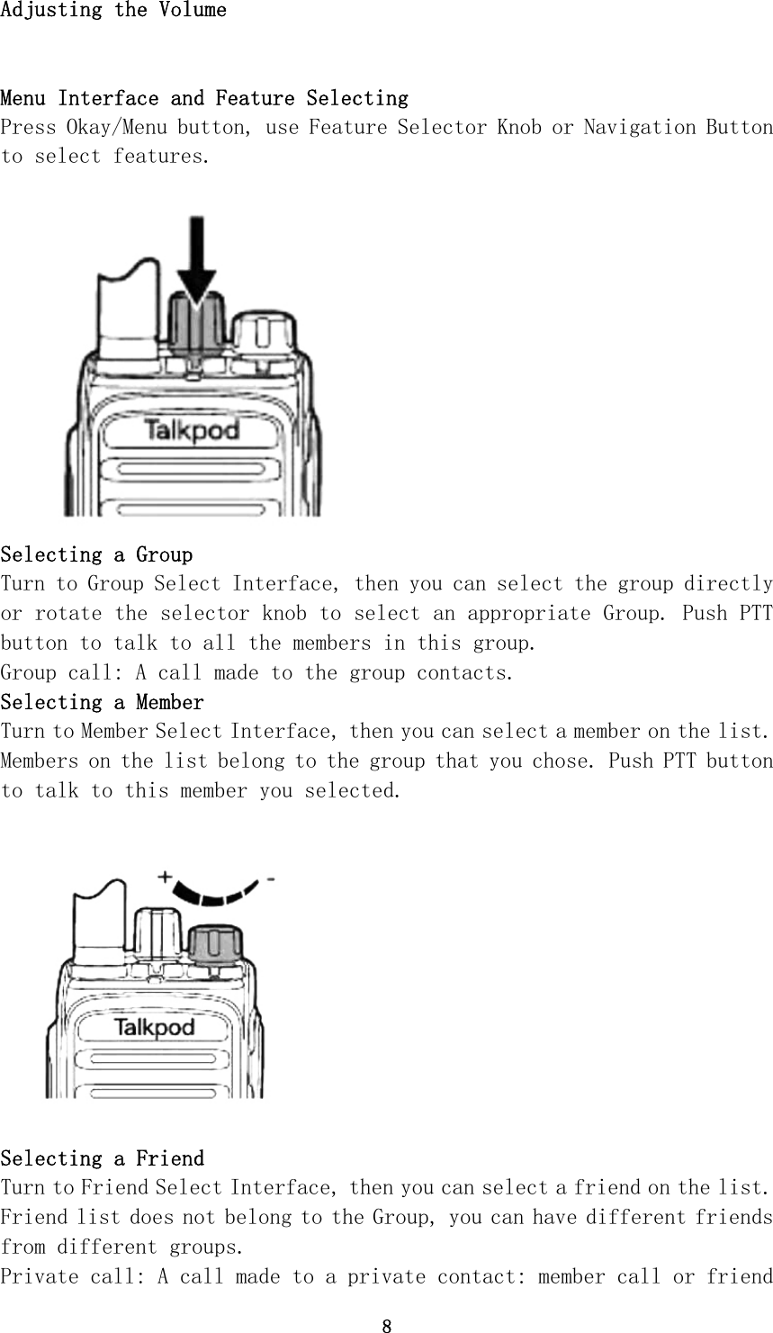 8 Adjusting the Volume   Menu Interface and Feature Selecting Press Okay/Menu button, use Feature Selector Knob or Navigation Button to select features. Selecting a Group Turn to Group Select Interface, then you can select the group directly or rotate the selector knob to select an appropriate Group. Push PTT button to talk to all the members in this group. Group call: A call made to the group contacts. Selecting a Member Turn to Member Select Interface, then you can select a member on the list. Members on the list belong to the group that you chose. Push PTT button to talk to this member you selected. Selecting a Friend Turn to Friend Select Interface, then you can select a friend on the list.  Friend list does not belong to the Group, you can have different friends from different groups. Private call: A call made to a private contact: member call or friend 