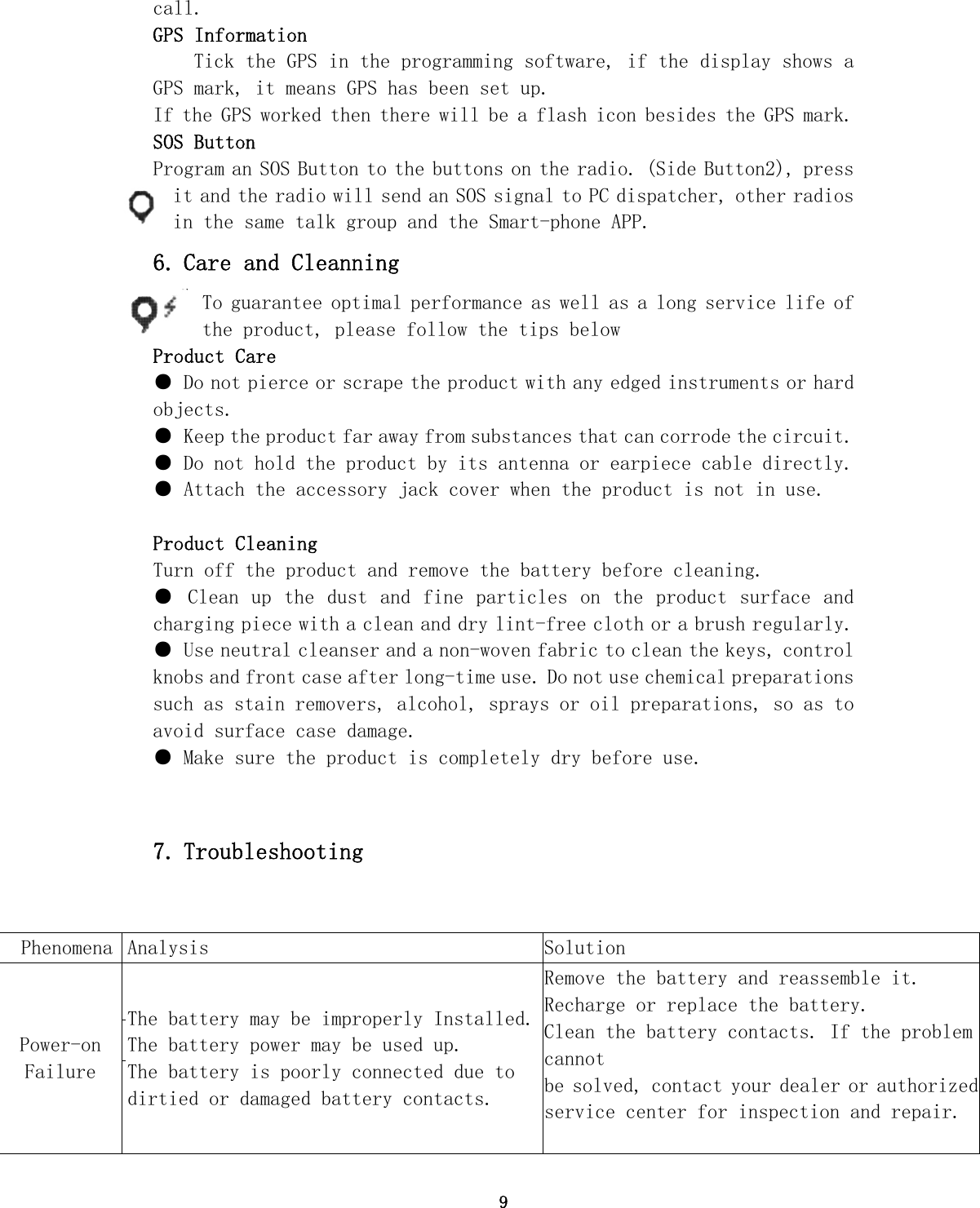 9 call. GPS Information Tick the GPS in the programming software, if the display shows a                GPS mark, it means GPS has been set up. If the GPS worked then there will be a flash icon besides the GPS mark. SOS Button  Program an SOS Button to the buttons on the radio. (Side Button2), press it and the radio will send an SOS signal to PC dispatcher, other radios in the same talk group and the Smart-phone APP. 6. Care and Cleanning To guarantee optimal performance as well as a long service life of the product, please follow the tips below Product Care ● Do not pierce or scrape the product with any edged instruments or hard objects. ● Keep the product far away from substances that can corrode the circuit. ● Do not hold the product by its antenna or earpiece cable directly. ● Attach the accessory jack cover when the product is not in use. Product Cleaning Turn off the product and remove the battery before cleaning. ● Clean up the dust and  fine particles  on the product surface and charging piece with a clean and dry lint-free cloth or a brush regularly. ● Use neutral cleanser and a non-woven fabric to clean the keys, control knobs and front case after long-time use. Do not use chemical preparations such as stain removers, alcohol, sprays or oil preparations, so as to avoid surface case damage. ● Make sure the product is completely dry before use.   7. Troubleshooting Phenomena  Analysis  Solution Power-on Failure   The battery may be improperly Installed.The battery power may be used up. The battery is poorly connected due to dirtied or damaged battery contacts. Remove the battery and reassemble it. Recharge or replace the battery. Clean the battery contacts. If the problem cannot be solved, contact your dealer or authorized service center for inspection and repair.      
