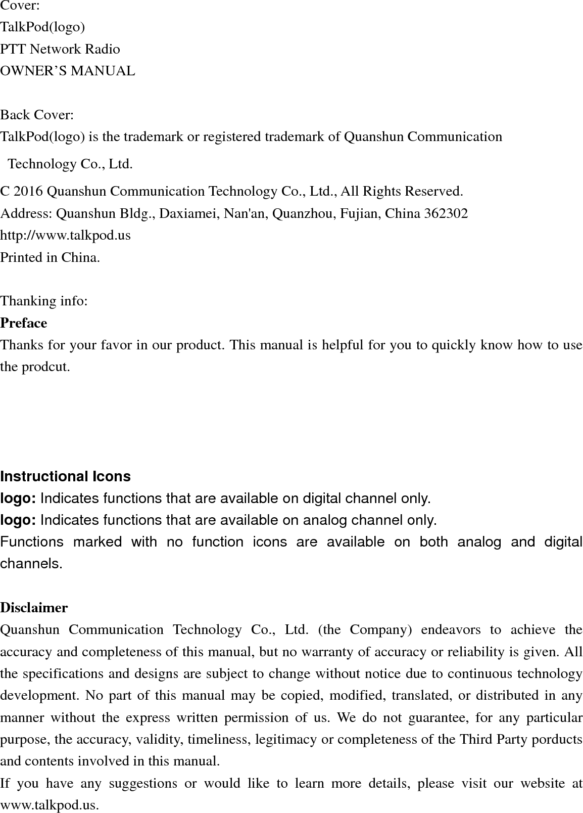 Cover: TalkPod(logo) PTT Network Radio   OWNER’S MANUAL    Back Cover: TalkPod(logo) is the trademark or registered trademark of Quanshun Communication Technology Co., Ltd. C 2016 Quanshun Communication Technology Co., Ltd., All Rights Reserved. Address: Quanshun Bldg., Daxiamei, Nan&apos;an, Quanzhou, Fujian, China 362302 http://www.talkpod.us Printed in China.  Thanking info: Preface Thanks for your favor in our product. This manual is helpful for you to quickly know how to use the prodcut.   Instructional Icons   logo: Indicates functions that are available on digital channel only.   logo: Indicates functions that are available on analog channel only.   Functions marked with no function icons are available on both analog and digital channels.    Disclaimer Quanshun Communication Technology Co., Ltd. (the Company) endeavors to achieve the accuracy and completeness of this manual, but no warranty of accuracy or reliability is given. All the specifications and designs are subject to change without notice due to continuous technology development. No part of this manual may be copied, modified, translated, or distributed in any manner without the express written permission of us. We do not guarantee, for any particular purpose, the accuracy, validity, timeliness, legitimacy or completeness of the Third Party porducts and contents involved in this manual. If you have any suggestions or would like to learn more details, please visit our website at www.talkpod.us.  
