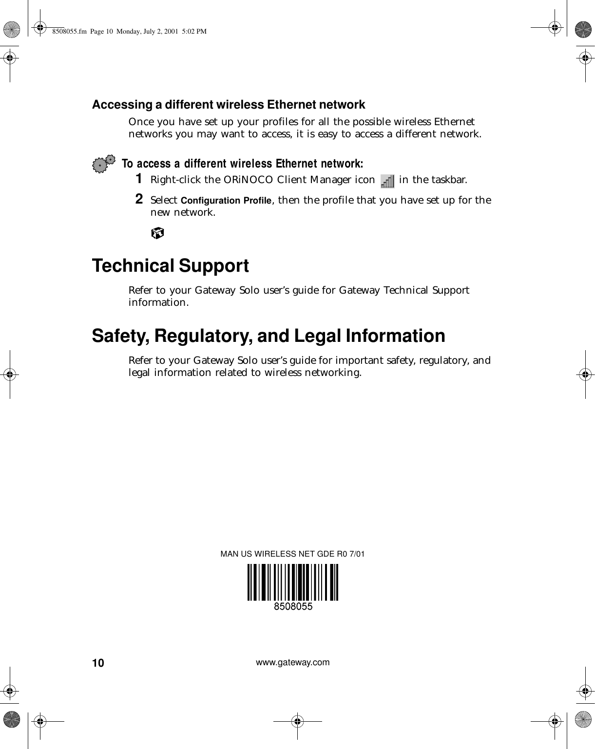 10 www.gateway.comAccessing a different wireless Ethernet networkOnce you have set up your profiles for all the possible wireless Ethernet networks you may want to access, it is easy to access a different network.To access a different wireless Ethernet network:1Right-click the ORiNOCO Client Manager icon   in the taskbar.2Select Configuration Profile, then the profile that you have set up for the new network.Technical SupportRefer to your Gateway Solo user’s guide for Gateway Technical Support information.Safety, Regulatory, and Legal InformationRefer to your Gateway Solo user’s guide for important safety, regulatory, and legal information related to wireless networking.MAN US WIRELESS NET GDE R0 7/018508055.fm Page 10 Monday, July 2, 2001 5:02 PM
