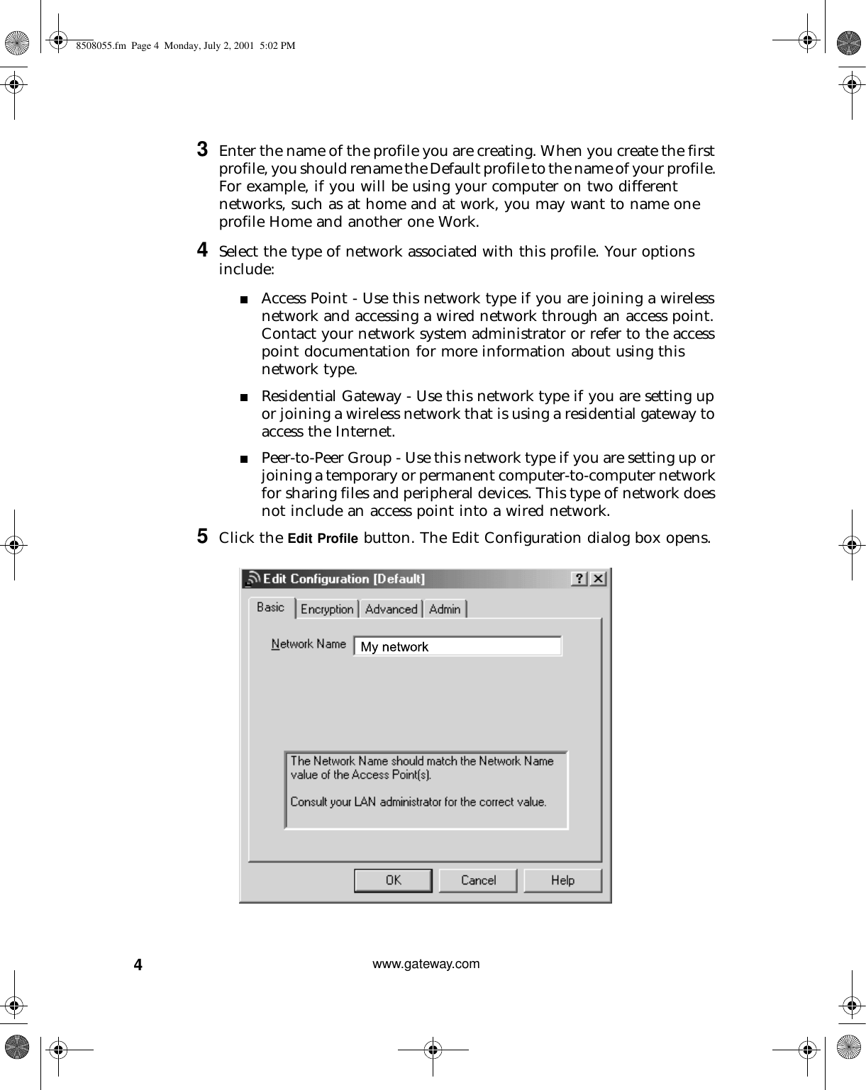 4www.gateway.com3Enter the name of the profile you are creating. When you create the first profile, you should rename the Default profile to the name of your profile. For example, if you will be using your computer on two different networks, such as at home and at work, you may want to name one profile Home and another one Work. 4Select the type of network associated with this profile. Your options include:■Access Point - Use this network type if you are joining a wireless network and accessing a wired network through an access point. Contact your network system administrator or refer to the access point documentation for more information about using this network type.■Residential Gateway - Use this network type if you are setting up or joining a wireless network that is using a residential gateway to access the Internet.■Peer-to-Peer Group - Use this network type if you are setting up or joining a temporary or permanent computer-to-computer network for sharing files and peripheral devices. This type of network does not include an access point into a wired network.5Click the Edit Profile button. The Edit Configuration dialog box opens.8508055.fm Page 4 Monday, July 2, 2001 5:02 PM