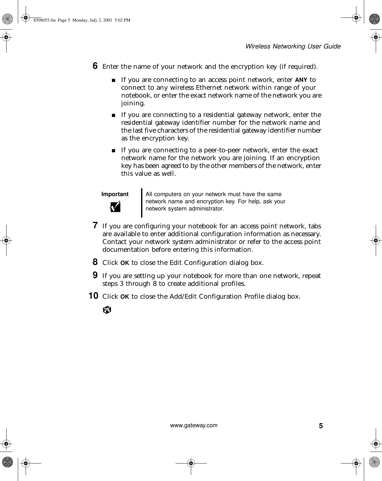 5Wireless Networking User Guidewww.gateway.com6Enter the name of your network and the encryption key (if required).■If you are connecting to an access point network, enter ANY to connect to any wireless Ethernet network within range of your notebook, or enter the exact network name of the network you are joining.■If you are connecting to a residential gateway network, enter the residential gateway identifier number for the network name and the last five characters of the residential gateway identifier number as the encryption key.■If you are connecting to a peer-to-peer network, enter the exact network name for the network you are joining. If an encryption key has been agreed to by the other members of the network, enter this value as well.7If you are configuring your notebook for an access point network, tabs are available to enter additional configuration information as necessary. Contact your network system administrator or refer to the access point documentation before entering this information.8Click OK to close the Edit Configuration dialog box.9If you are setting up your notebook for more than one network, repeat steps 3 through 8 to create additional profiles.10 Click OK to close the Add/Edit Configuration Profile dialog box.Important All computers on your network must have the same network name and encryption key. For help, ask your network system administrator.8508055.fm Page 5 Monday, July 2, 2001 5:02 PM