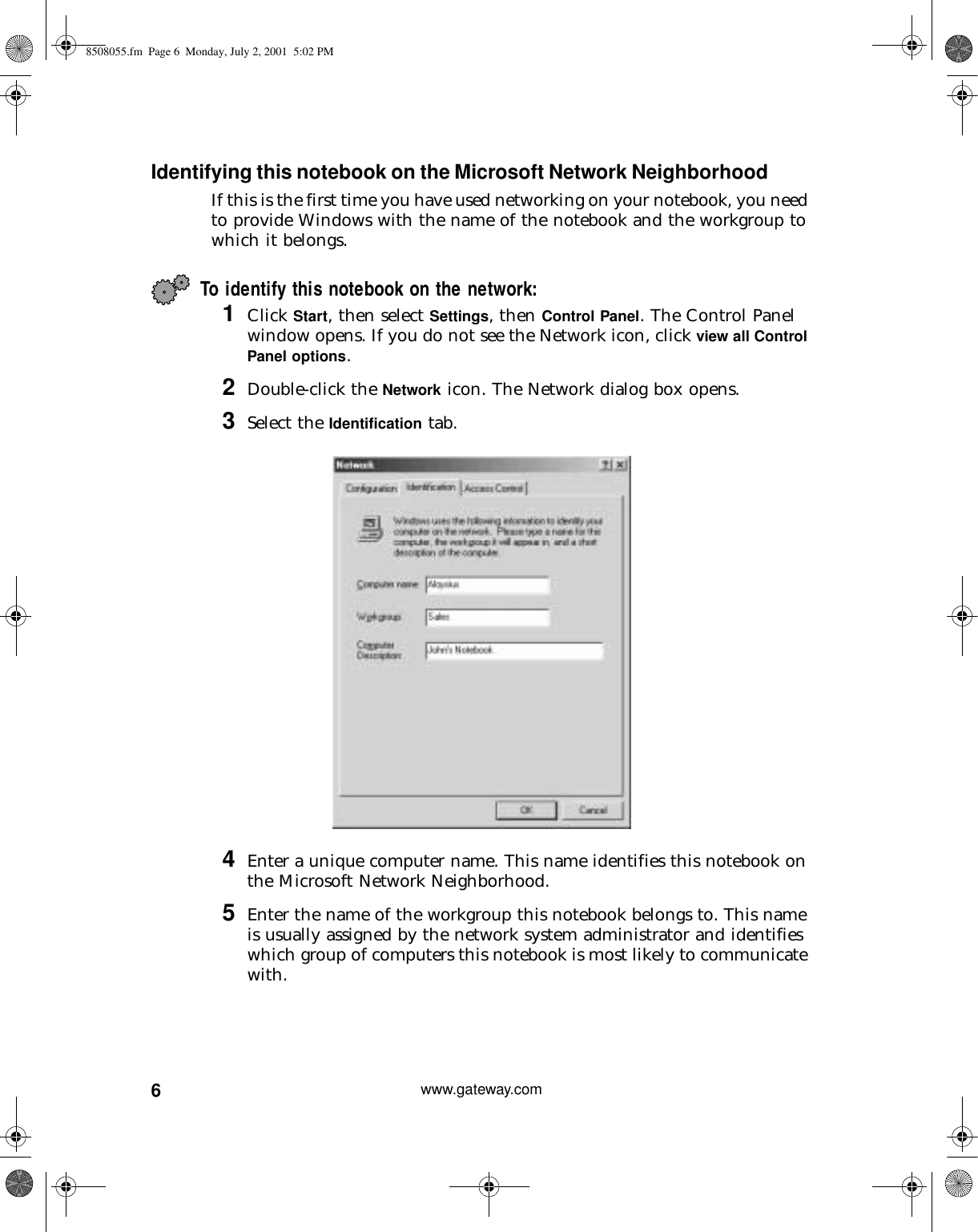 6www.gateway.comIdentifying this notebook on the Microsoft Network NeighborhoodIf this is the first time you have used networking on your notebook, you need to provide Windows with the name of the notebook and the workgroup to which it belongs.To identify this notebook on the network:1Click Start, then select Settings, then Control Panel. The Control Panel window opens. If you do not see the Network icon, click view all Control Panel options.2Double-click the Network icon. The Network dialog box opens.3Select the Identification tab.4Enter a unique computer name. This name identifies this notebook on the Microsoft Network Neighborhood.5Enter the name of the workgroup this notebook belongs to. This name is usually assigned by the network system administrator and identifies which group of computers this notebook is most likely to communicate with.8508055.fm Page 6 Monday, July 2, 2001 5:02 PM