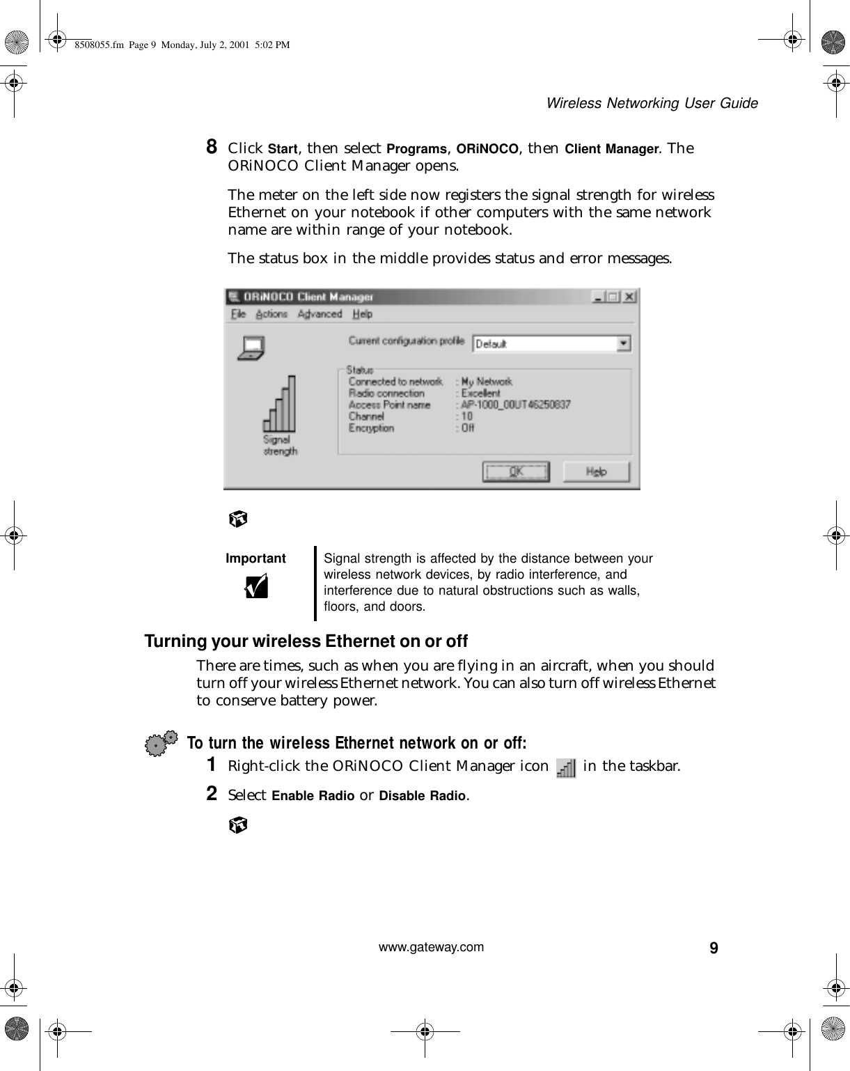 9Wireless Networking User Guidewww.gateway.com8Click Start, then select Programs, ORiNOCO, then Client Manager. The ORiNOCO Client Manager opens.The meter on the left side now registers the signal strength for wireless Ethernet on your notebook if other computers with the same network name are within range of your notebook.The status box in the middle provides status and error messages.Turning your wireless Ethernet on or offThere are times, such as when you are flying in an aircraft, when you should turn off your wireless Ethernet network. You can also turn off wireless Ethernet to conserve battery power.To turn the wireless Ethernet network on or off:1Right-click the ORiNOCO Client Manager icon   in the taskbar.2Select Enable Radio or Disable Radio.Important Signal strength is affected by the distance between your wireless network devices, by radio interference, and interference due to natural obstructions such as walls, floors, and doors.8508055.fm Page 9 Monday, July 2, 2001 5:02 PM