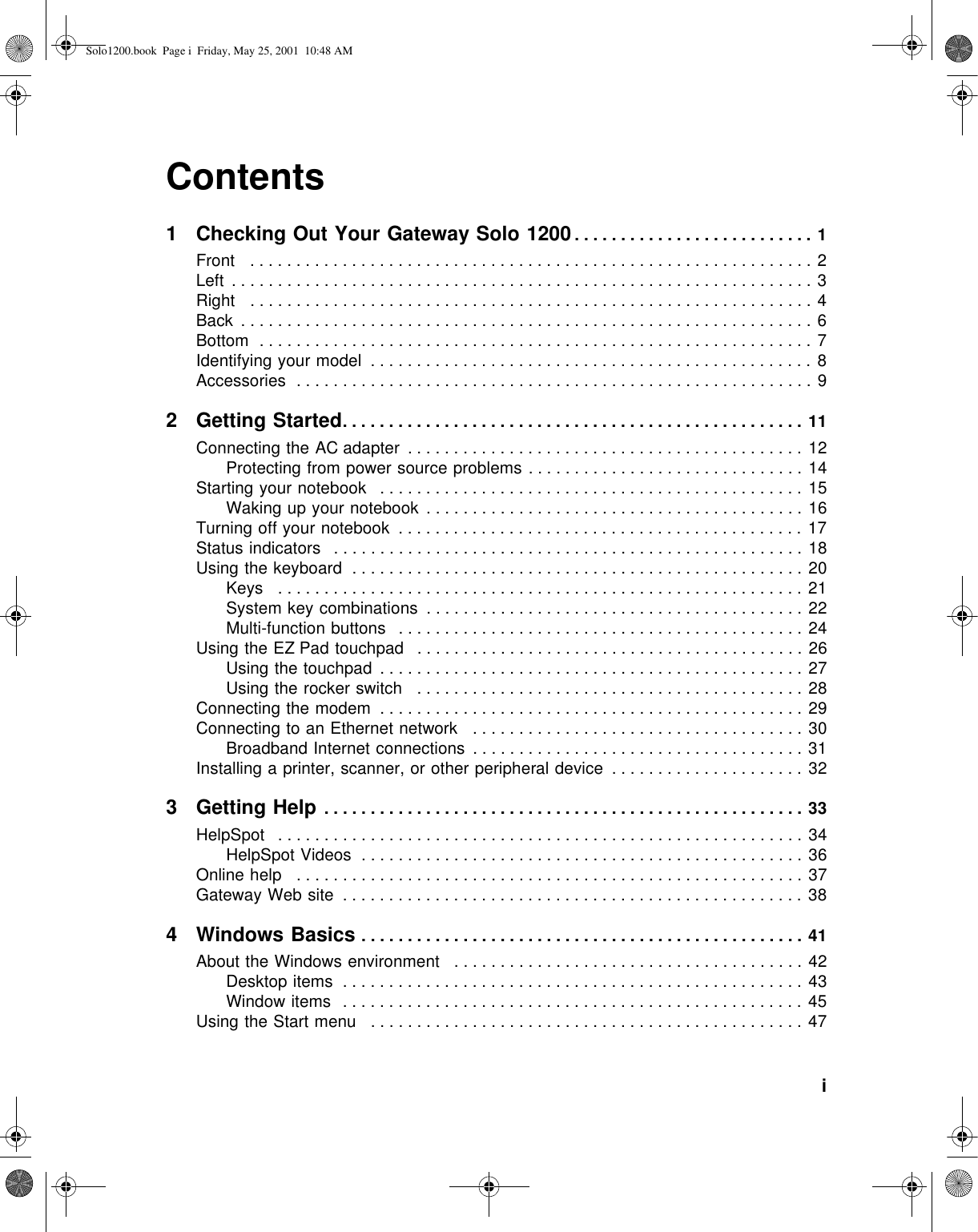           iContents1 Checking Out Your Gateway Solo 1200. . . . . . . . . . . . . . . . . . . . . . . . . . 1Front   . . . . . . . . . . . . . . . . . . . . . . . . . . . . . . . . . . . . . . . . . . . . . . . . . . . . . . . . . . . . . 2Left  . . . . . . . . . . . . . . . . . . . . . . . . . . . . . . . . . . . . . . . . . . . . . . . . . . . . . . . . . . . . . . . 3Right   . . . . . . . . . . . . . . . . . . . . . . . . . . . . . . . . . . . . . . . . . . . . . . . . . . . . . . . . . . . . . 4Back  . . . . . . . . . . . . . . . . . . . . . . . . . . . . . . . . . . . . . . . . . . . . . . . . . . . . . . . . . . . . . . 6Bottom  . . . . . . . . . . . . . . . . . . . . . . . . . . . . . . . . . . . . . . . . . . . . . . . . . . . . . . . . . . . . 7Identifying your model  . . . . . . . . . . . . . . . . . . . . . . . . . . . . . . . . . . . . . . . . . . . . . . . . 8Accessories  . . . . . . . . . . . . . . . . . . . . . . . . . . . . . . . . . . . . . . . . . . . . . . . . . . . . . . . . 92Getting Started. . . . . . . . . . . . . . . . . . . . . . . . . . . . . . . . . . . . . . . . . . . . . . . . . . 11Connecting the AC adapter  . . . . . . . . . . . . . . . . . . . . . . . . . . . . . . . . . . . . . . . . . . . 12Protecting from power source problems . . . . . . . . . . . . . . . . . . . . . . . . . . . . . . 14Starting your notebook   . . . . . . . . . . . . . . . . . . . . . . . . . . . . . . . . . . . . . . . . . . . . . . 15Waking up your notebook  . . . . . . . . . . . . . . . . . . . . . . . . . . . . . . . . . . . . . . . . . 16Turning off your notebook  . . . . . . . . . . . . . . . . . . . . . . . . . . . . . . . . . . . . . . . . . . . . 17Status indicators   . . . . . . . . . . . . . . . . . . . . . . . . . . . . . . . . . . . . . . . . . . . . . . . . . . . 18Using the keyboard  . . . . . . . . . . . . . . . . . . . . . . . . . . . . . . . . . . . . . . . . . . . . . . . . . 20Keys   . . . . . . . . . . . . . . . . . . . . . . . . . . . . . . . . . . . . . . . . . . . . . . . . . . . . . . . . . 21System key combinations  . . . . . . . . . . . . . . . . . . . . . . . . . . . . . . . . . . . . . . . . . 22Multi-function buttons   . . . . . . . . . . . . . . . . . . . . . . . . . . . . . . . . . . . . . . . . . . . . 24Using the EZ Pad touchpad   . . . . . . . . . . . . . . . . . . . . . . . . . . . . . . . . . . . . . . . . . . 26Using the touchpad  . . . . . . . . . . . . . . . . . . . . . . . . . . . . . . . . . . . . . . . . . . . . . . 27Using the rocker switch   . . . . . . . . . . . . . . . . . . . . . . . . . . . . . . . . . . . . . . . . . . 28Connecting the modem  . . . . . . . . . . . . . . . . . . . . . . . . . . . . . . . . . . . . . . . . . . . . . . 29Connecting to an Ethernet network   . . . . . . . . . . . . . . . . . . . . . . . . . . . . . . . . . . . . 30Broadband Internet connections  . . . . . . . . . . . . . . . . . . . . . . . . . . . . . . . . . . . . 31Installing a printer, scanner, or other peripheral device  . . . . . . . . . . . . . . . . . . . . . 323Getting Help . . . . . . . . . . . . . . . . . . . . . . . . . . . . . . . . . . . . . . . . . . . . . . . . . . . . 33HelpSpot   . . . . . . . . . . . . . . . . . . . . . . . . . . . . . . . . . . . . . . . . . . . . . . . . . . . . . . . . . 34HelpSpot Videos  . . . . . . . . . . . . . . . . . . . . . . . . . . . . . . . . . . . . . . . . . . . . . . . . 36Online help   . . . . . . . . . . . . . . . . . . . . . . . . . . . . . . . . . . . . . . . . . . . . . . . . . . . . . . . 37Gateway Web site  . . . . . . . . . . . . . . . . . . . . . . . . . . . . . . . . . . . . . . . . . . . . . . . . . . 384 Windows Basics . . . . . . . . . . . . . . . . . . . . . . . . . . . . . . . . . . . . . . . . . . . . . . . . 41About the Windows environment   . . . . . . . . . . . . . . . . . . . . . . . . . . . . . . . . . . . . . . 42Desktop items  . . . . . . . . . . . . . . . . . . . . . . . . . . . . . . . . . . . . . . . . . . . . . . . . . . 43Window items   . . . . . . . . . . . . . . . . . . . . . . . . . . . . . . . . . . . . . . . . . . . . . . . . . . 45Using the Start menu   . . . . . . . . . . . . . . . . . . . . . . . . . . . . . . . . . . . . . . . . . . . . . . . 47Solo1200.book Page i Friday, May 25, 2001 10:48 AM