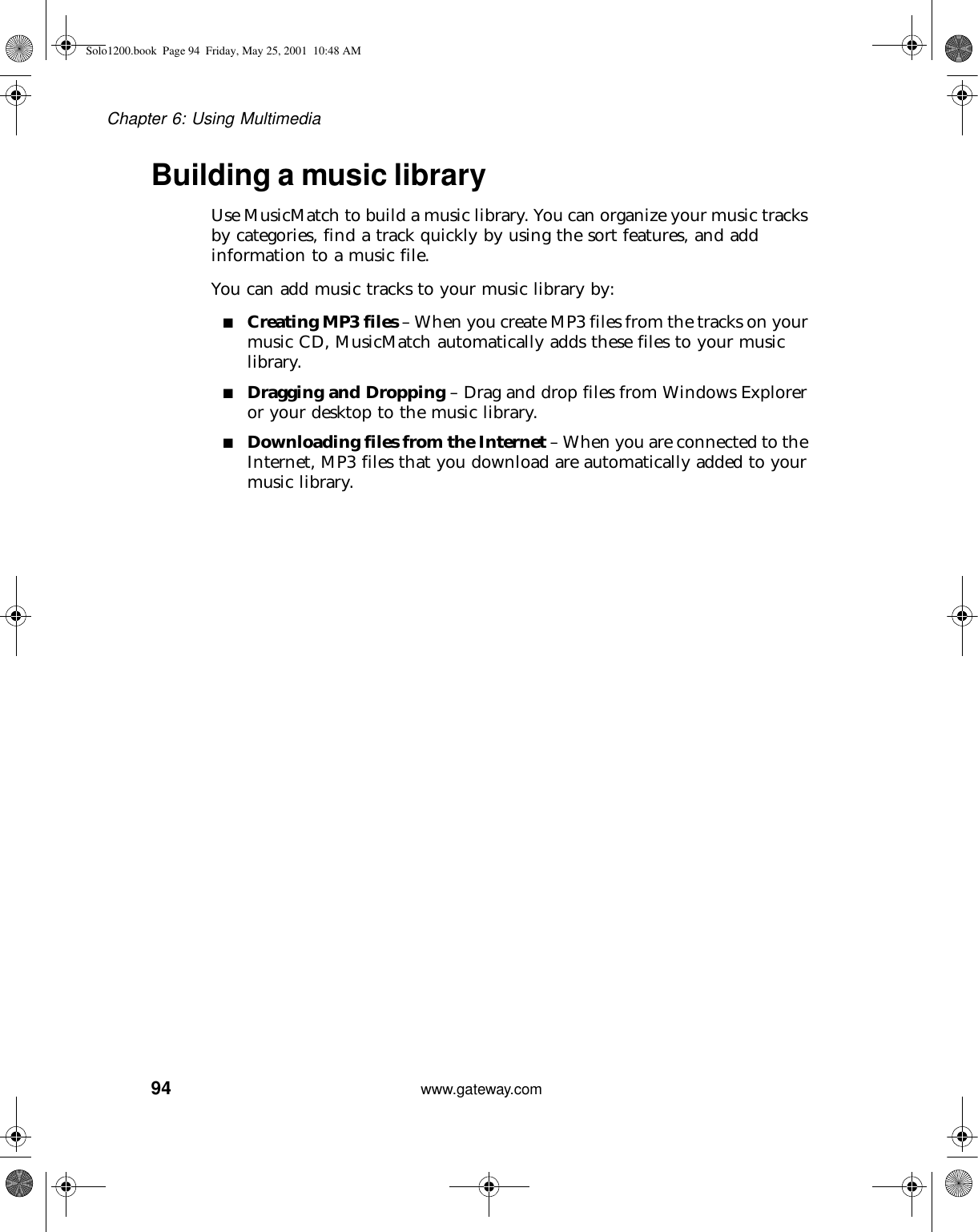 94Chapter 6: Using Multimediawww.gateway.comBuilding a music libraryUse MusicMatch to build a music library. You can organize your music tracks by categories, find a track quickly by using the sort features, and add information to a music file.You can add music tracks to your music library by:■Creating MP3 files – When you create MP3 files from the tracks on your music CD, MusicMatch automatically adds these files to your music library.■Dragging and Dropping – Drag and drop files from Windows Explorer or your desktop to the music library.■Downloading files from the Internet – When you are connected to the Internet, MP3 files that you download are automatically added to your music library.Solo1200.book Page 94 Friday, May 25, 2001 10:48 AM