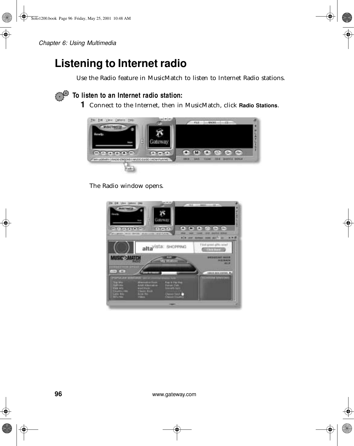 96Chapter 6: Using Multimediawww.gateway.comListening to Internet radio Use the Radio feature in MusicMatch to listen to Internet Radio stations.To listen to an Internet radio station:1Connect to the Internet, then in MusicMatch, click Radio Stations.The Radio window opens.Solo1200.book Page 96 Friday, May 25, 2001 10:48 AM