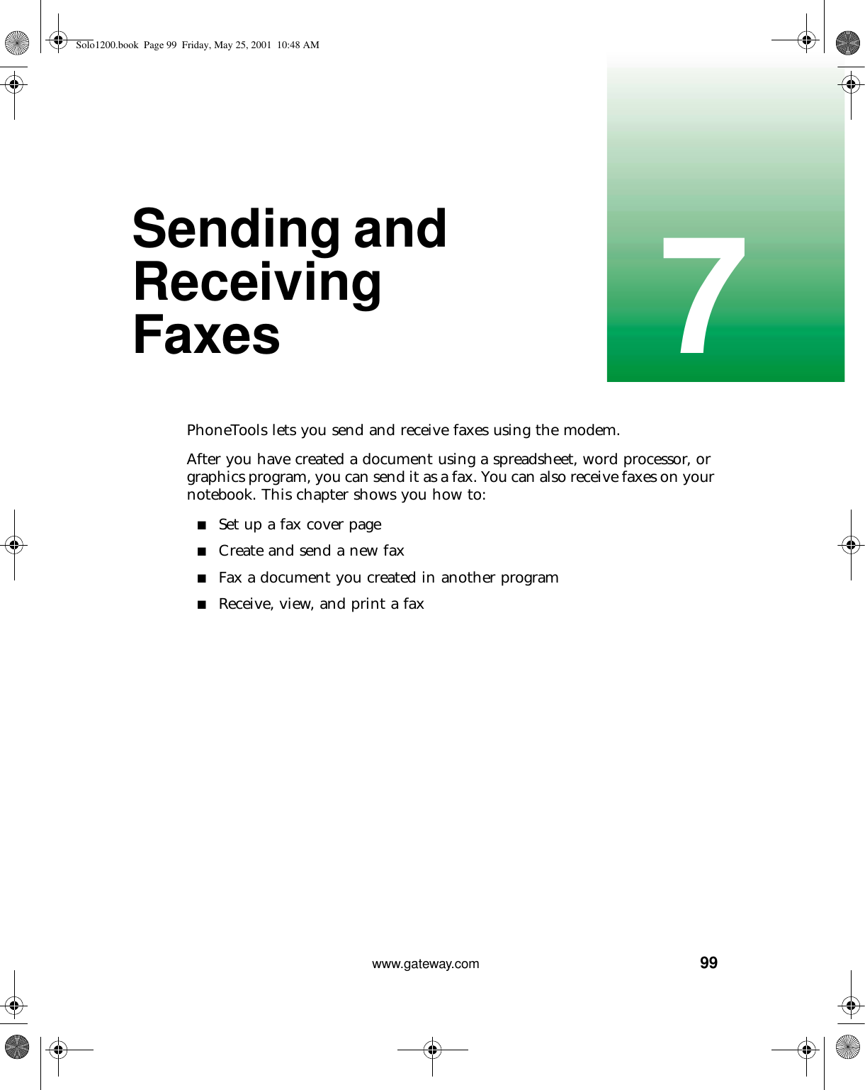 997www.gateway.comSending and Receiving FaxesPhoneTools lets you send and receive faxes using the modem.After you have created a document using a spreadsheet, word processor, or graphics program, you can send it as a fax. You can also receive faxes on your notebook. This chapter shows you how to:■Set up a fax cover page■Create and send a new fax■Fax a document you created in another program■Receive, view, and print a faxSolo1200.book Page 99 Friday, May 25, 2001 10:48 AM