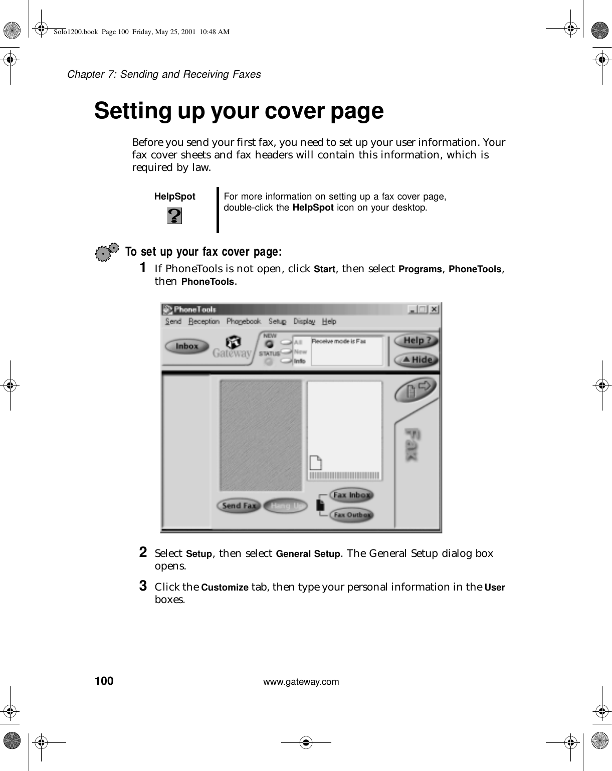 100Chapter 7: Sending and Receiving Faxeswww.gateway.comSetting up your cover pageBefore you send your first fax, you need to set up your user information. Your fax cover sheets and fax headers will contain this information, which is required by law.To set up your fax cover page: 1If PhoneTools is not open, click Start, then select Programs, PhoneTools, then PhoneTools.2Select Setup, then select General Setup. The General Setup dialog box opens.3Click the Customize tab, then type your personal information in the User boxes.HelpSpot For more information on setting up a fax cover page, double-click the HelpSpot icon on your desktop.Solo1200.book Page 100 Friday, May 25, 2001 10:48 AM