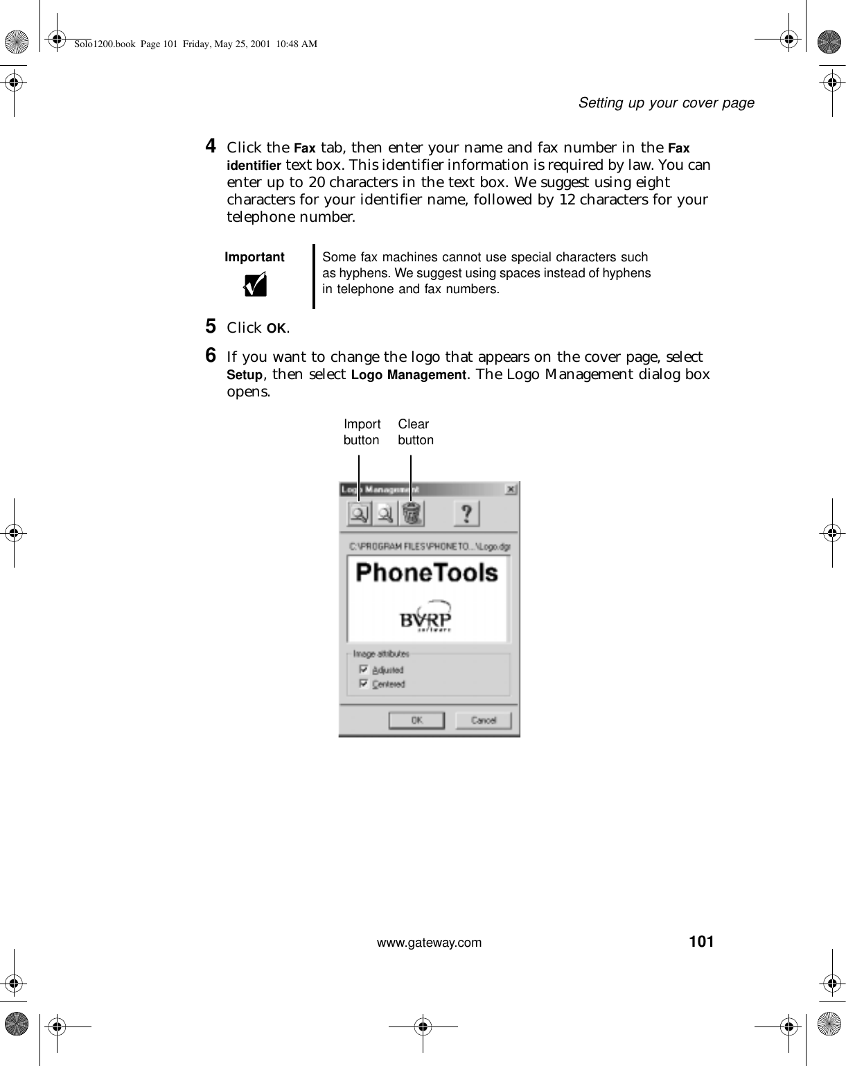 101Setting up your cover pagewww.gateway.com4Click the Fax tab, then enter your name and fax number in the Fax identifier text box. This identifier information is required by law. You can enter up to 20 characters in the text box. We suggest using eight characters for your identifier name, followed by 12 characters for your telephone number.5Click OK.6If you want to change the logo that appears on the cover page, select Setup, then select Logo Management. The Logo Management dialog box opens.Important Some fax machines cannot use special characters such as hyphens. We suggest using spaces instead of hyphens in telephone and fax numbers.Import button Clear buttonSolo1200.book Page 101 Friday, May 25, 2001 10:48 AM