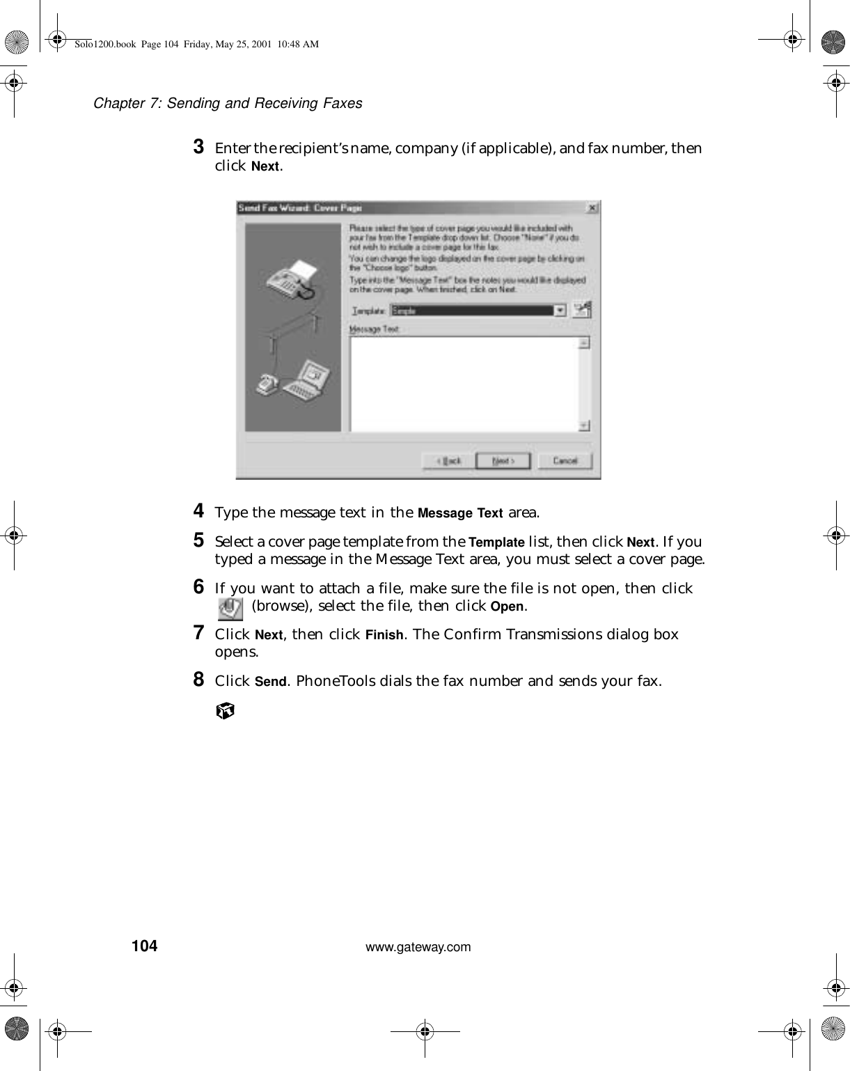 104Chapter 7: Sending and Receiving Faxeswww.gateway.com3Enter the recipient’s name, company (if applicable), and fax number, then click Next.4Type the message text in the Message Text area.5Select a cover page template from the Template list, then click Next. If you typed a message in the Message Text area, you must select a cover page.6If you want to attach a file, make sure the file is not open, then click  (browse), select the file, then click Open.7Click Next, then click Finish. The Confirm Transmissions dialog box opens.8Click Send. PhoneTools dials the fax number and sends your fax.Solo1200.book Page 104 Friday, May 25, 2001 10:48 AM