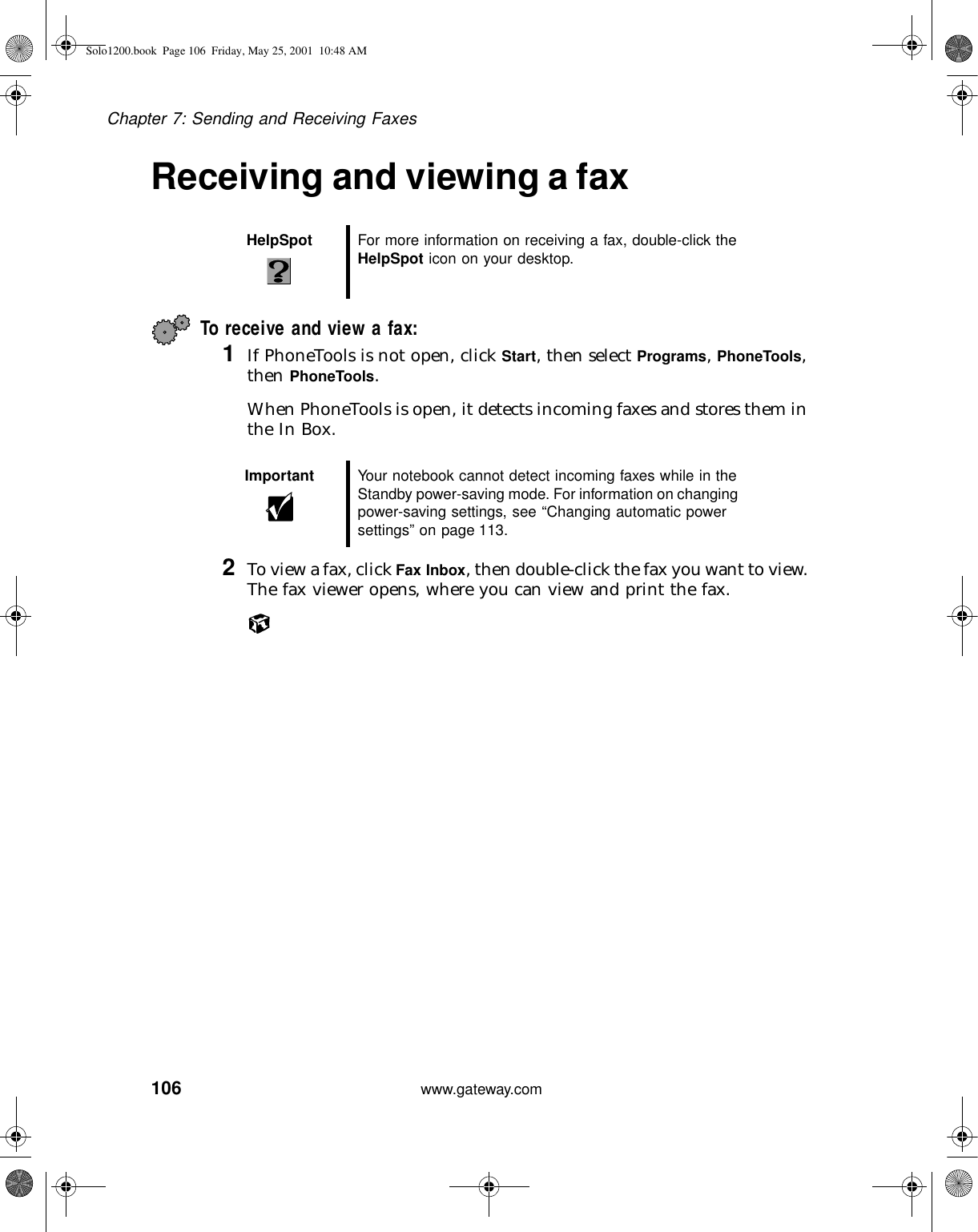 106Chapter 7: Sending and Receiving Faxeswww.gateway.comReceiving and viewing a faxTo receive and view a fax: 1If PhoneTools is not open, click Start, then select Programs, PhoneTools, then PhoneTools.When PhoneTools is open, it detects incoming faxes and stores them in the In Box.2To view a fax, click Fax Inbox, then double-click the fax you want to view. The fax viewer opens, where you can view and print the fax.HelpSpot For more information on receiving a fax, double-click the HelpSpot icon on your desktop.Important Your notebook cannot detect incoming faxes while in the Standby power-saving mode. For information on changing power-saving settings, see “Changing automatic power settings” on page 113.Solo1200.book Page 106 Friday, May 25, 2001 10:48 AM