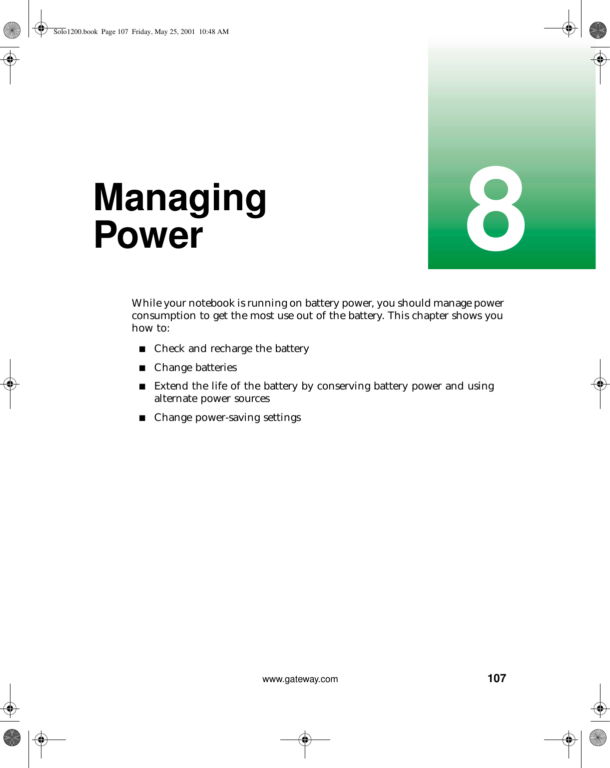 1078www.gateway.comManaging PowerWhile your notebook is running on battery power, you should manage power consumption to get the most use out of the battery. This chapter shows you how to:■Check and recharge the battery■Change batteries■Extend the life of the battery by conserving battery power and using alternate power sources■Change power-saving settingsSolo1200.book Page 107 Friday, May 25, 2001 10:48 AM