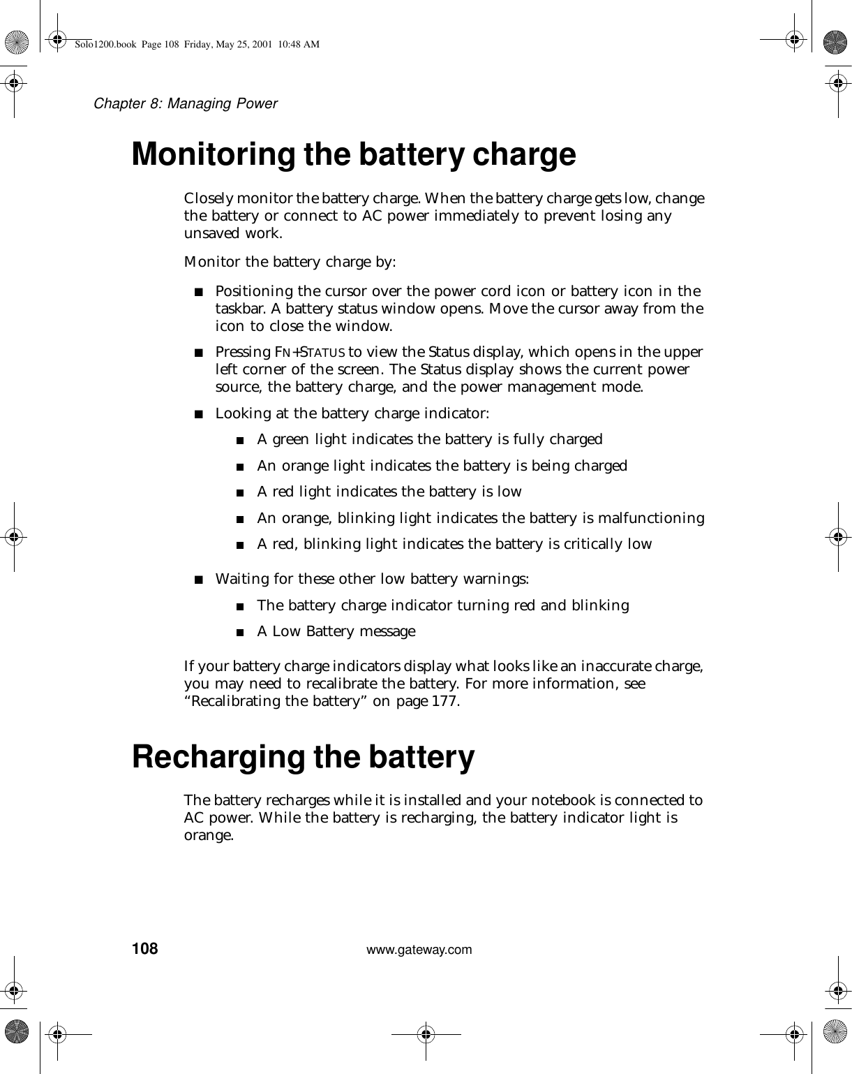 108Chapter 8: Managing Powerwww.gateway.comMonitoring the battery chargeClosely monitor the battery charge. When the battery charge gets low, change the battery or connect to AC power immediately to prevent losing any unsaved work.Monitor the battery charge by:■Positioning the cursor over the power cord icon or battery icon in the taskbar. A battery status window opens. Move the cursor away from the icon to close the window.■Pressing FN+STATUS to view the Status display, which opens in the upper left corner of the screen. The Status display shows the current power source, the battery charge, and the power management mode.■Looking at the battery charge indicator:■A green light indicates the battery is fully charged■An orange light indicates the battery is being charged■A red light indicates the battery is low■An orange, blinking light indicates the battery is malfunctioning■A red, blinking light indicates the battery is critically low■Waiting for these other low battery warnings:■The battery charge indicator turning red and blinking■A Low Battery messageIf your battery charge indicators display what looks like an inaccurate charge, you may need to recalibrate the battery. For more information, see “Recalibrating the battery” on page 177.Recharging the battery The battery recharges while it is installed and your notebook is connected to AC power. While the battery is recharging, the battery indicator light is orange.Solo1200.book Page 108 Friday, May 25, 2001 10:48 AM