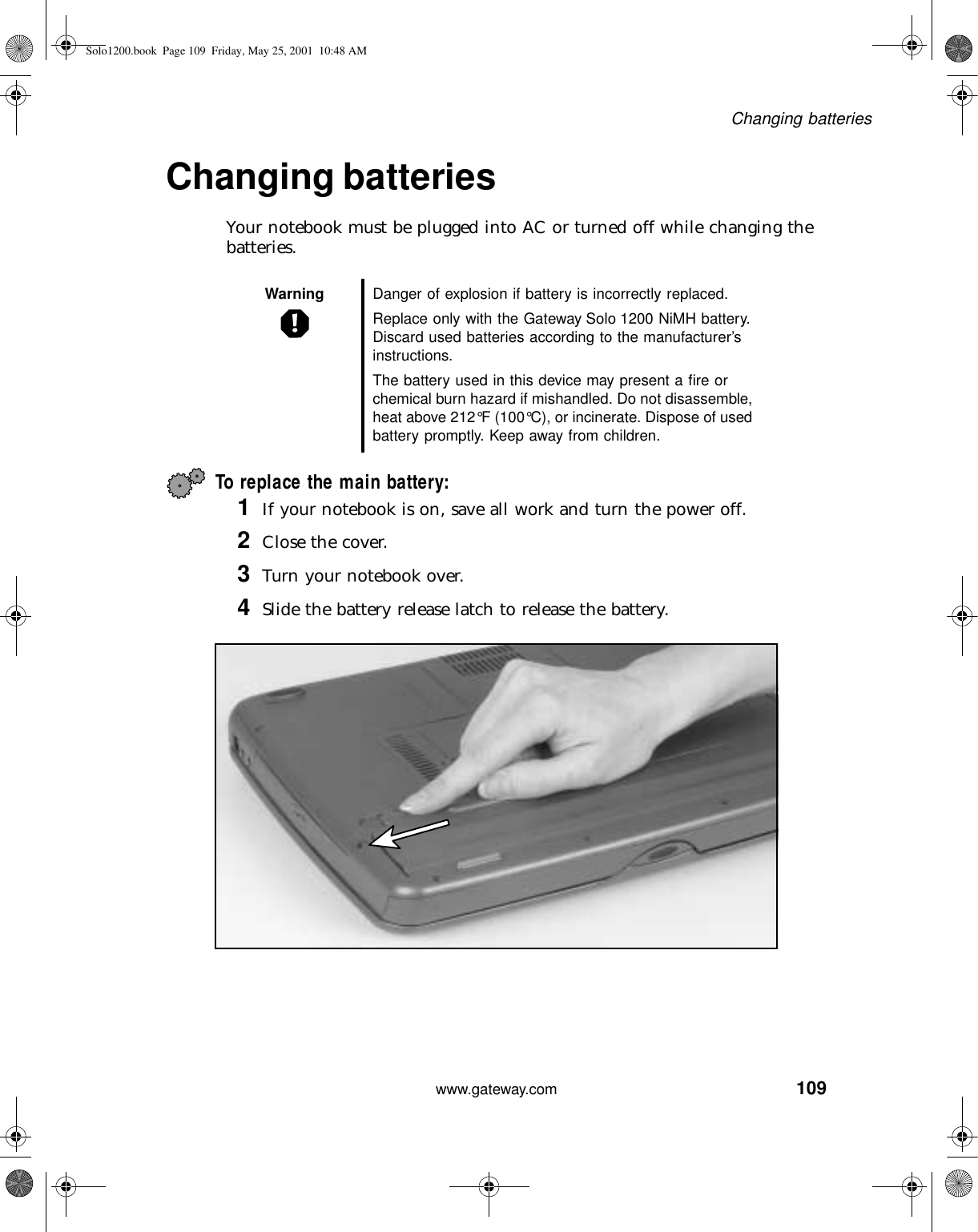 109Changing batterieswww.gateway.comChanging batteriesYour notebook must be plugged into AC or turned off while changing the batteries.To replace the main battery:1If your notebook is on, save all work and turn the power off.2Close the cover.3Turn your notebook over.4Slide the battery release latch to release the battery.Warning Danger of explosion if battery is incorrectly replaced.Replace only with the Gateway Solo 1200 NiMH battery. Discard used batteries according to the manufacturer’s instructions.The battery used in this device may present a fire or chemical burn hazard if mishandled. Do not disassemble, heat above 212°F (100°C), or incinerate. Dispose of used battery promptly. Keep away from children.Solo1200.book Page 109 Friday, May 25, 2001 10:48 AM