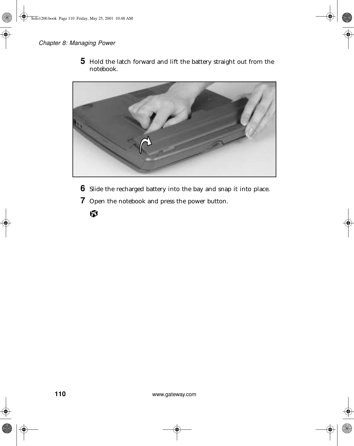 110Chapter 8: Managing Powerwww.gateway.com5Hold the latch forward and lift the battery straight out from the notebook.6Slide the recharged battery into the bay and snap it into place.7Open the notebook and press the power button.Solo1200.book Page 110 Friday, May 25, 2001 10:48 AM