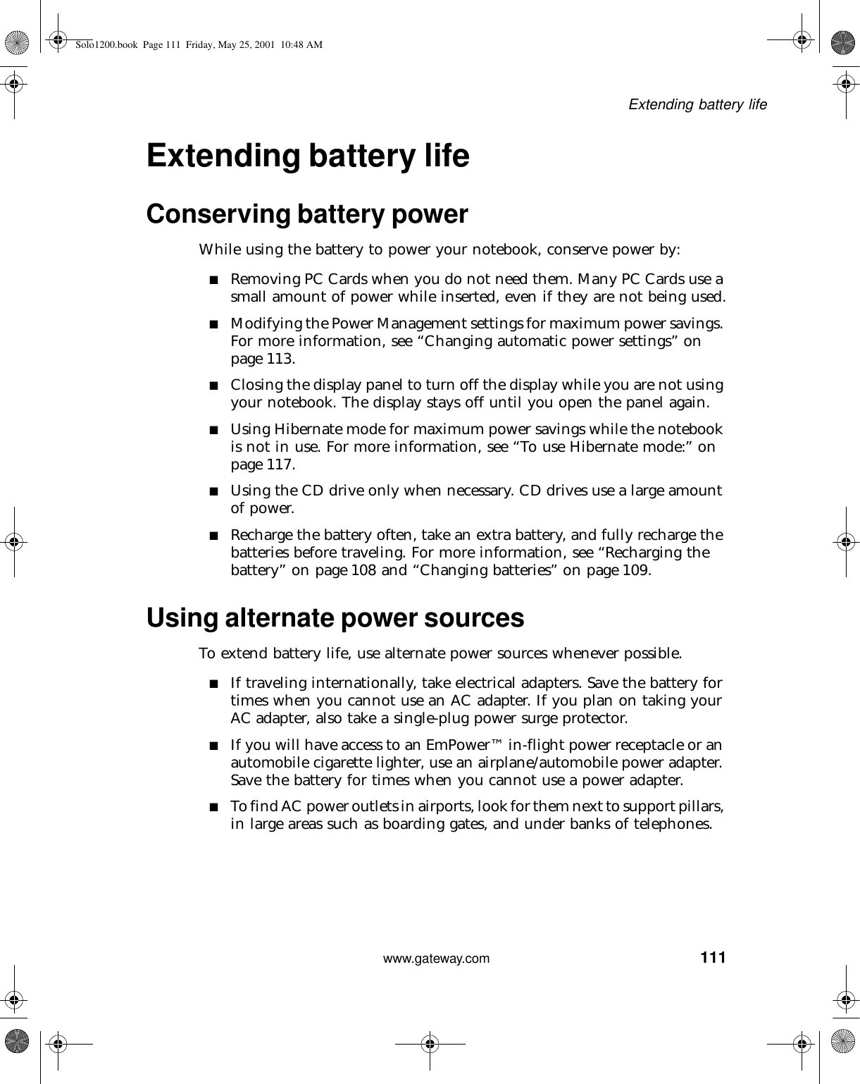 111Extending battery lifewww.gateway.comExtending battery lifeConserving battery powerWhile using the battery to power your notebook, conserve power by:■Removing PC Cards when you do not need them. Many PC Cards use a small amount of power while inserted, even if they are not being used.■Modifying the Power Management settings for maximum power savings. For more information, see “Changing automatic power settings” on page 113.■Closing the display panel to turn off the display while you are not using your notebook. The display stays off until you open the panel again.■Using Hibernate mode for maximum power savings while the notebook is not in use. For more information, see “To use Hibernate mode:” on page 117.■Using the CD drive only when necessary. CD drives use a large amount of power.■Recharge the battery often, take an extra battery, and fully recharge the batteries before traveling. For more information, see “Recharging the battery” on page 108 and “Changing batteries” on page 109.Using alternate power sourcesTo extend battery life, use alternate power sources whenever possible.■If traveling internationally, take electrical adapters. Save the battery for times when you cannot use an AC adapter. If you plan on taking your AC adapter, also take a single-plug power surge protector.■If you will have access to an EmPower™ in-flight power receptacle or an automobile cigarette lighter, use an airplane/automobile power adapter. Save the battery for times when you cannot use a power adapter.■To find AC power outlets in airports, look for them next to support pillars, in large areas such as boarding gates, and under banks of telephones.Solo1200.book Page 111 Friday, May 25, 2001 10:48 AM