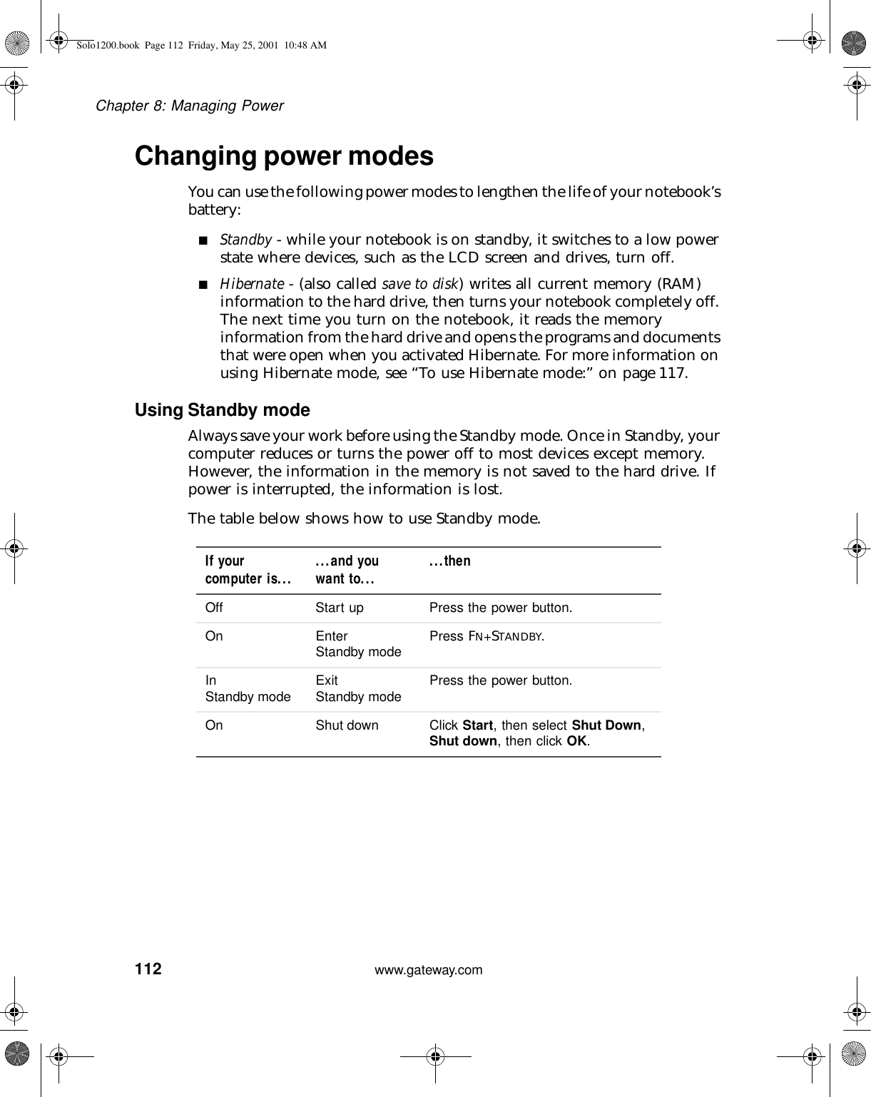 112Chapter 8: Managing Powerwww.gateway.comChanging power modesYou can use the following power modes to lengthen the life of your notebook’s battery:■Standby - while your notebook is on standby, it switches to a low power state where devices, such as the LCD screen and drives, turn off.■Hibernate - (also called save to disk) writes all current memory (RAM) information to the hard drive, then turns your notebook completely off. The next time you turn on the notebook, it reads the memory information from the hard drive and opens the programs and documents that were open when you activated Hibernate. For more information on using Hibernate mode, see “To use Hibernate mode:” on page 117.Using Standby modeAlways save your work before using the Standby mode. Once in Standby, your computer reduces or turns the power off to most devices except memory. However, the information in the memory is not saved to the hard drive. If power is interrupted, the information is lost.The table below shows how to use Standby mode.If your computer is... ...and youwant to... ...thenOff Start up Press the power button.On Enter Standby mode Press FN+STANDBY.In Standby mode Exit Standby mode Press the power button.On Shut down Click Start, then select Shut Down, Shut down, then click OK.Solo1200.book Page 112 Friday, May 25, 2001 10:48 AM