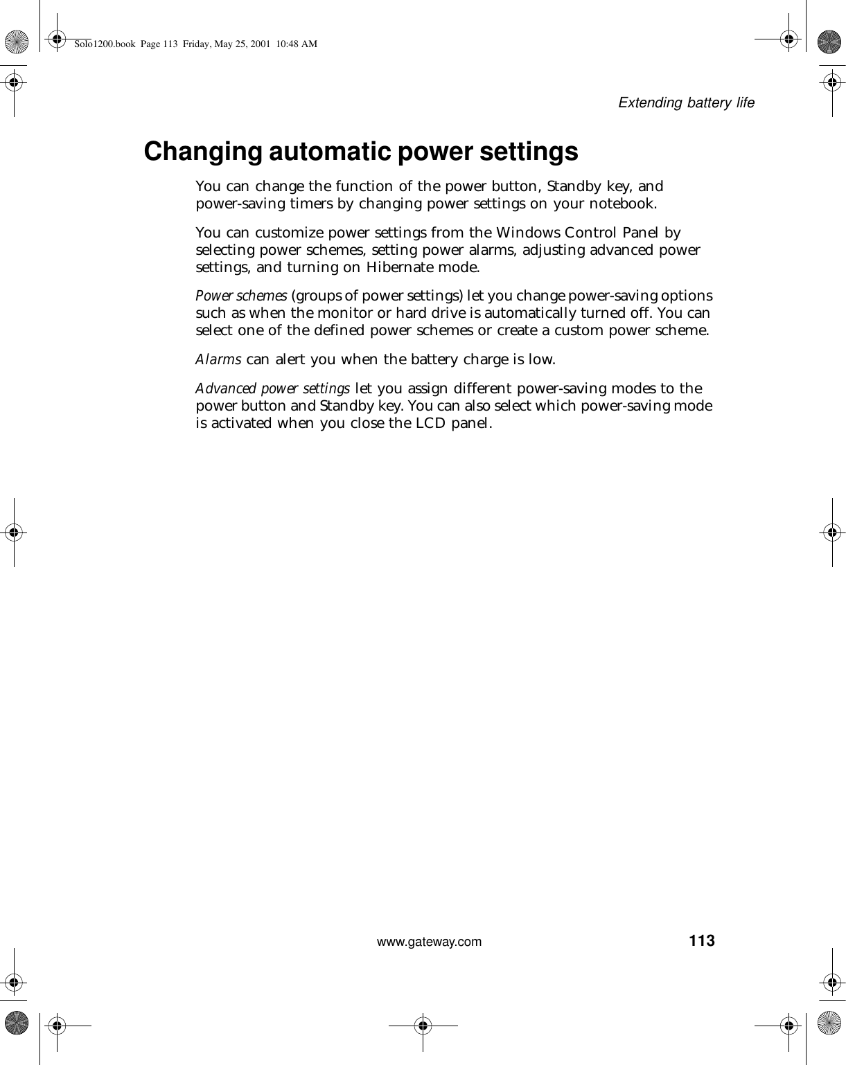 113Extending battery lifewww.gateway.comChanging automatic power settingsYou can change the function of the power button, Standby key, and power-saving timers by changing power settings on your notebook.You can customize power settings from the Windows Control Panel by selecting power schemes, setting power alarms, adjusting advanced power settings, and turning on Hibernate mode.Power schemes (groups of power settings) let you change power-saving options such as when the monitor or hard drive is automatically turned off. You can select one of the defined power schemes or create a custom power scheme.Alarms can alert you when the battery charge is low.Advanced power settings let you assign different power-saving modes to the power button and Standby key. You can also select which power-saving mode is activated when you close the LCD panel.Solo1200.book Page 113 Friday, May 25, 2001 10:48 AM