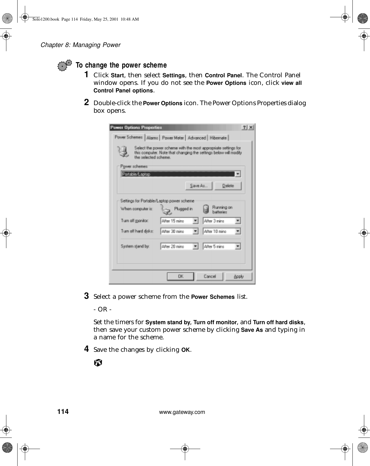 114Chapter 8: Managing Powerwww.gateway.comTo change the power scheme1Click Start, then select Settings, then Control Panel. The Control Panel window opens. If you do not see the Power Options icon, click view all Control Panel options.2Double-click the Power Options icon. The Power Options Properties dialog box opens.3Select a power scheme from the Power Schemes list.- OR -Set the timers for System stand by, Turn off monitor, and Turn off hard disks, then save your custom power scheme by clicking Save As and typing in a name for the scheme.4Save the changes by clicking OK.Solo1200.book Page 114 Friday, May 25, 2001 10:48 AM