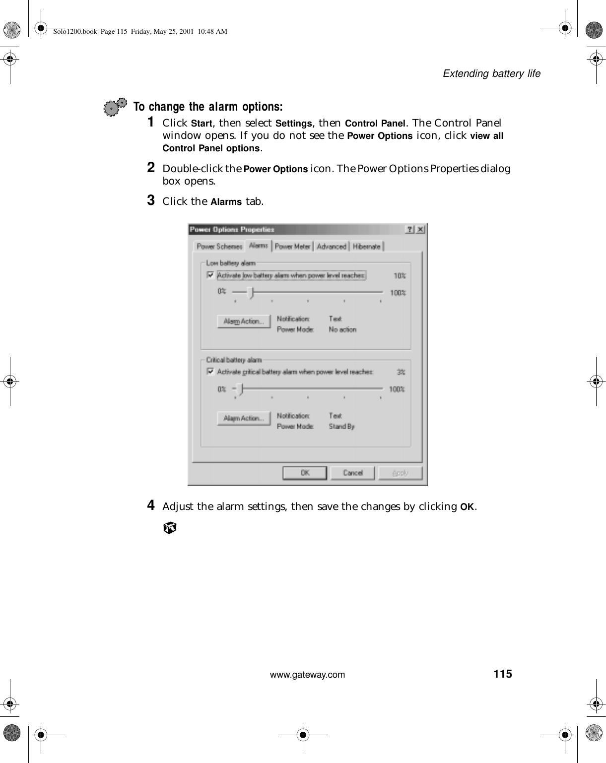 115Extending battery lifewww.gateway.comTo change the alarm options:1Click Start, then select Settings, then Control Panel. The Control Panel window opens. If you do not see the Power Options icon, click view all Control Panel options.2Double-click the Power Options icon. The Power Options Properties dialog box opens.3Click the Alarms tab.4Adjust the alarm settings, then save the changes by clicking OK.Solo1200.book Page 115 Friday, May 25, 2001 10:48 AM