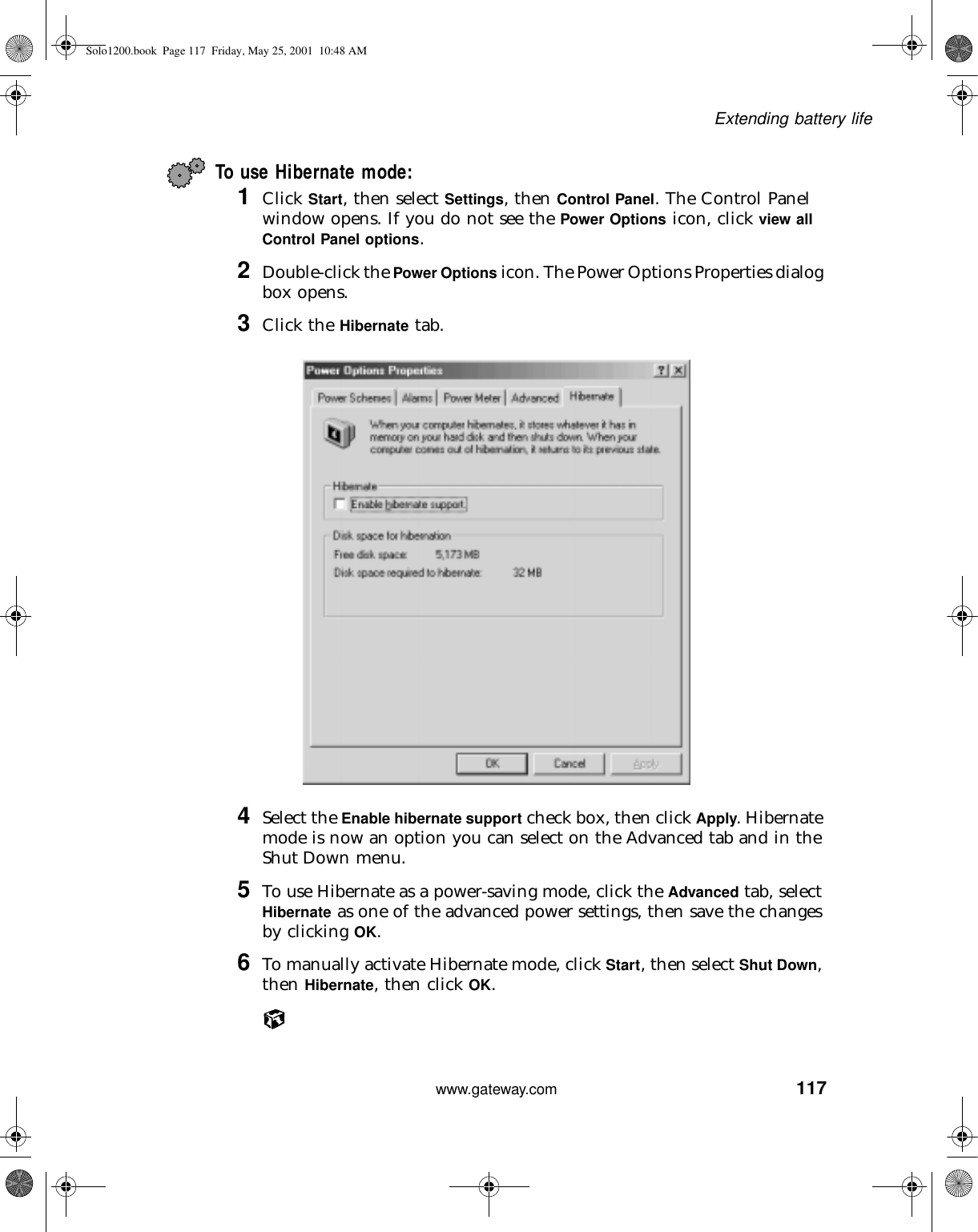 117Extending battery lifewww.gateway.comTo use Hibernate mode:1Click Start, then select Settings, then Control Panel. The Control Panel window opens. If you do not see the Power Options icon, click view all Control Panel options.2Double-click the Power Options icon. The Power Options Properties dialog box opens.3Click the Hibernate tab.4Select the Enable hibernate support check box, then click Apply. Hibernate mode is now an option you can select on the Advanced tab and in the Shut Down menu.5To use Hibernate as a power-saving mode, click the Advanced tab, select Hibernate as one of the advanced power settings, then save the changes by clicking OK.6To manually activate Hibernate mode, click Start, then select Shut Down, then Hibernate, then click OK.Solo1200.book Page 117 Friday, May 25, 2001 10:48 AM