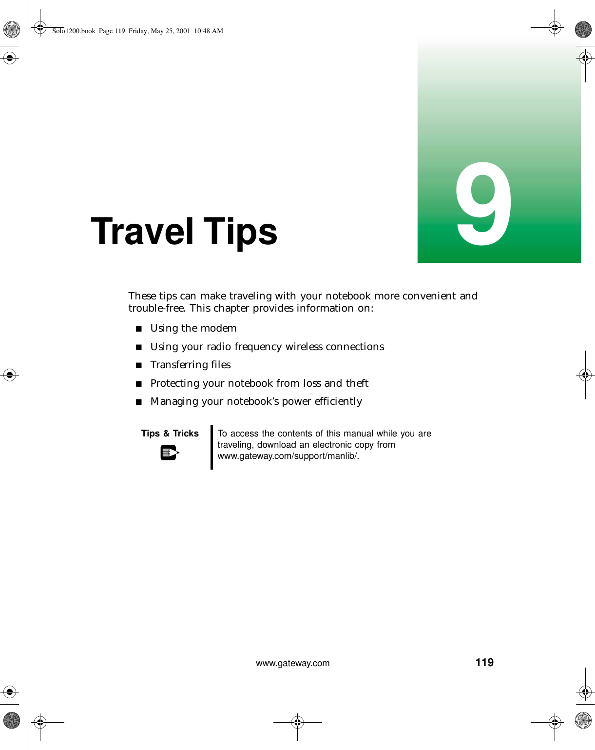 1199www.gateway.comTravel TipsThese tips can make traveling with your notebook more convenient and trouble-free. This chapter provides information on:■Using the modem■Using your radio frequency wireless connections■Transferring files■Protecting your notebook from loss and theft■Managing your notebook’s power efficientlyTips &amp; Tricks To access the contents of this manual while you are traveling, download an electronic copy from www.gateway.com/support/manlib/.Solo1200.book Page 119 Friday, May 25, 2001 10:48 AM