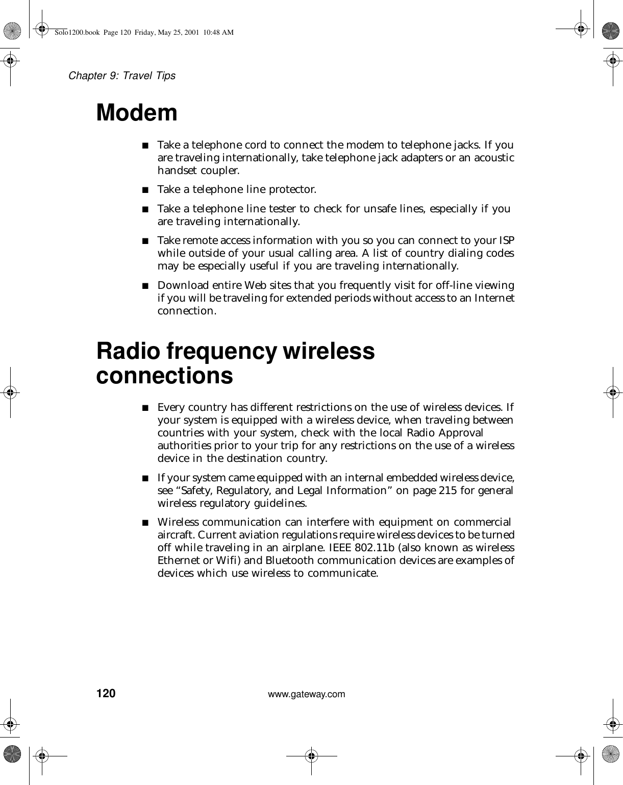 120Chapter 9: Travel Tipswww.gateway.comModem■Take a telephone cord to connect the modem to telephone jacks. If you are traveling internationally, take telephone jack adapters or an acoustic handset coupler.■Take a telephone line protector.■Take a telephone line tester to check for unsafe lines, especially if you are traveling internationally.■Take remote access information with you so you can connect to your ISP while outside of your usual calling area. A list of country dialing codes may be especially useful if you are traveling internationally.■Download entire Web sites that you frequently visit for off-line viewing if you will be traveling for extended periods without access to an Internet connection.Radio frequency wireless connections■Every country has different restrictions on the use of wireless devices. If your system is equipped with a wireless device, when traveling between countries with your system, check with the local Radio Approval authorities prior to your trip for any restrictions on the use of a wireless device in the destination country.■If your system came equipped with an internal embedded wireless device, see “Safety, Regulatory, and Legal Information” on page 215 for general wireless regulatory guidelines.■Wireless communication can interfere with equipment on commercial aircraft. Current aviation regulations require wireless devices to be turned off while traveling in an airplane. IEEE 802.11b (also known as wireless Ethernet or Wifi) and Bluetooth communication devices are examples of devices which use wireless to communicate.Solo1200.book Page 120 Friday, May 25, 2001 10:48 AM