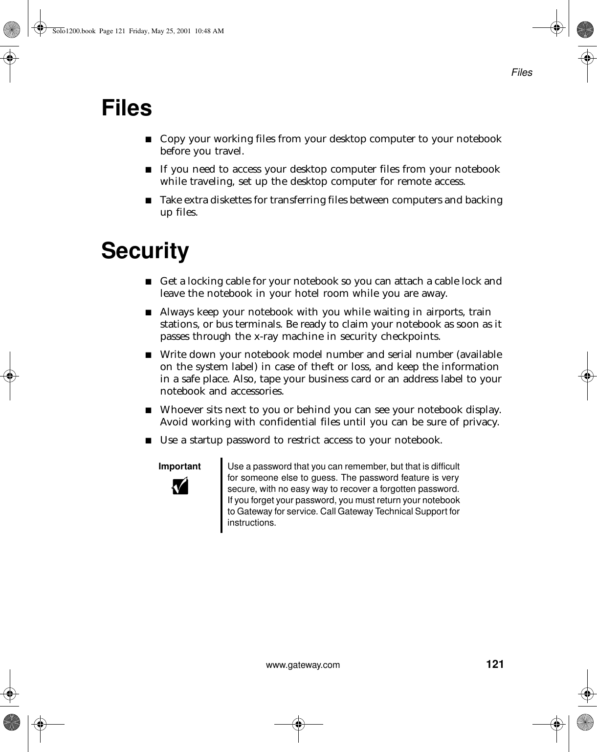 121Fileswww.gateway.comFiles■Copy your working files from your desktop computer to your notebook before you travel.■If you need to access your desktop computer files from your notebook while traveling, set up the desktop computer for remote access.■Take extra diskettes for transferring files between computers and backing up files.Security■Get a locking cable for your notebook so you can attach a cable lock and leave the notebook in your hotel room while you are away.■Always keep your notebook with you while waiting in airports, train stations, or bus terminals. Be ready to claim your notebook as soon as it passes through the x-ray machine in security checkpoints.■Write down your notebook model number and serial number (available on the system label) in case of theft or loss, and keep the information in a safe place. Also, tape your business card or an address label to your notebook and accessories.■Whoever sits next to you or behind you can see your notebook display. Avoid working with confidential files until you can be sure of privacy.■Use a startup password to restrict access to your notebook.Important Use a password that you can remember, but that is difficult for someone else to guess. The password feature is very secure, with no easy way to recover a forgotten password. If you forget your password, you must return your notebook to Gateway for service. Call Gateway Technical Support for instructions.Solo1200.book Page 121 Friday, May 25, 2001 10:48 AM