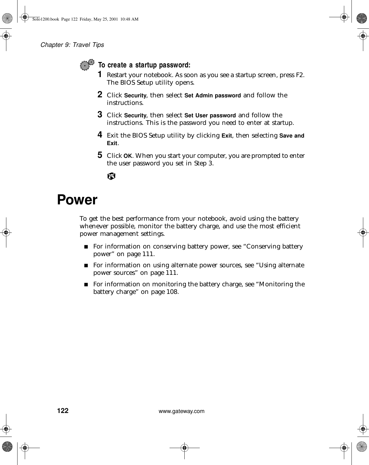 122Chapter 9: Travel Tipswww.gateway.comTo create a startup password:1Restart your notebook. As soon as you see a startup screen, press F2. The BIOS Setup utility opens.2Click Security, then select Set Admin password and follow the instructions.3Click Security, then select Set User password and follow the instructions. This is the password you need to enter at startup.4Exit the BIOS Setup utility by clicking Exit, then selecting Save and Exit.5Click OK. When you start your computer, you are prompted to enter the user password you set in Step 3.Power To get the best performance from your notebook, avoid using the battery whenever possible, monitor the battery charge, and use the most efficient power management settings.■For information on conserving battery power, see “Conserving battery power” on page 111.■For information on using alternate power sources, see “Using alternate power sources” on page 111.■For information on monitoring the battery charge, see “Monitoring the battery charge” on page 108.Solo1200.book Page 122 Friday, May 25, 2001 10:48 AM