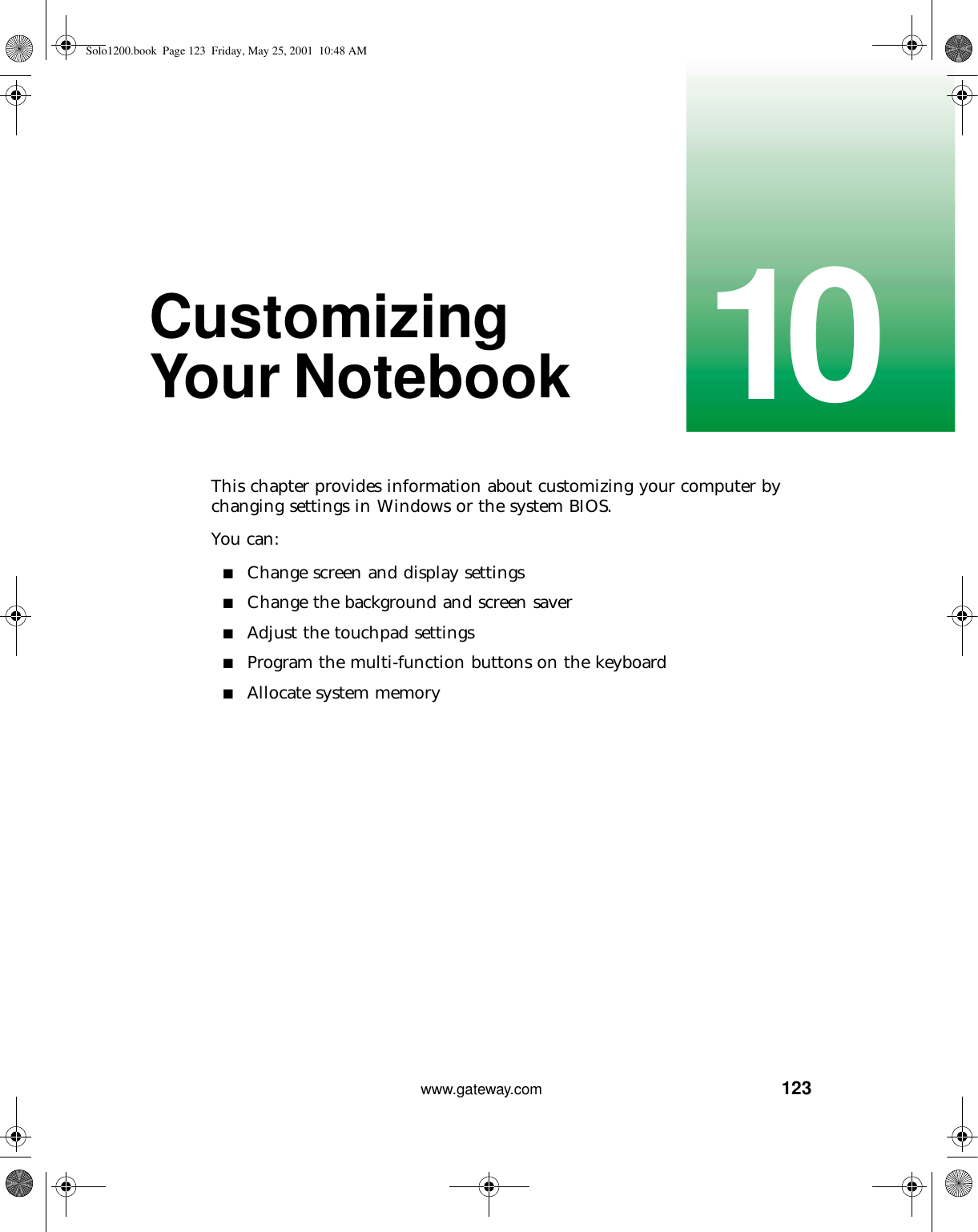 12310www.gateway.comCustomizing Your NotebookThis chapter provides information about customizing your computer by changing settings in Windows or the system BIOS.You can:■Change screen and display settings■Change the background and screen saver■Adjust the touchpad settings■Program the multi-function buttons on the keyboard■Allocate system memorySolo1200.book Page 123 Friday, May 25, 2001 10:48 AM