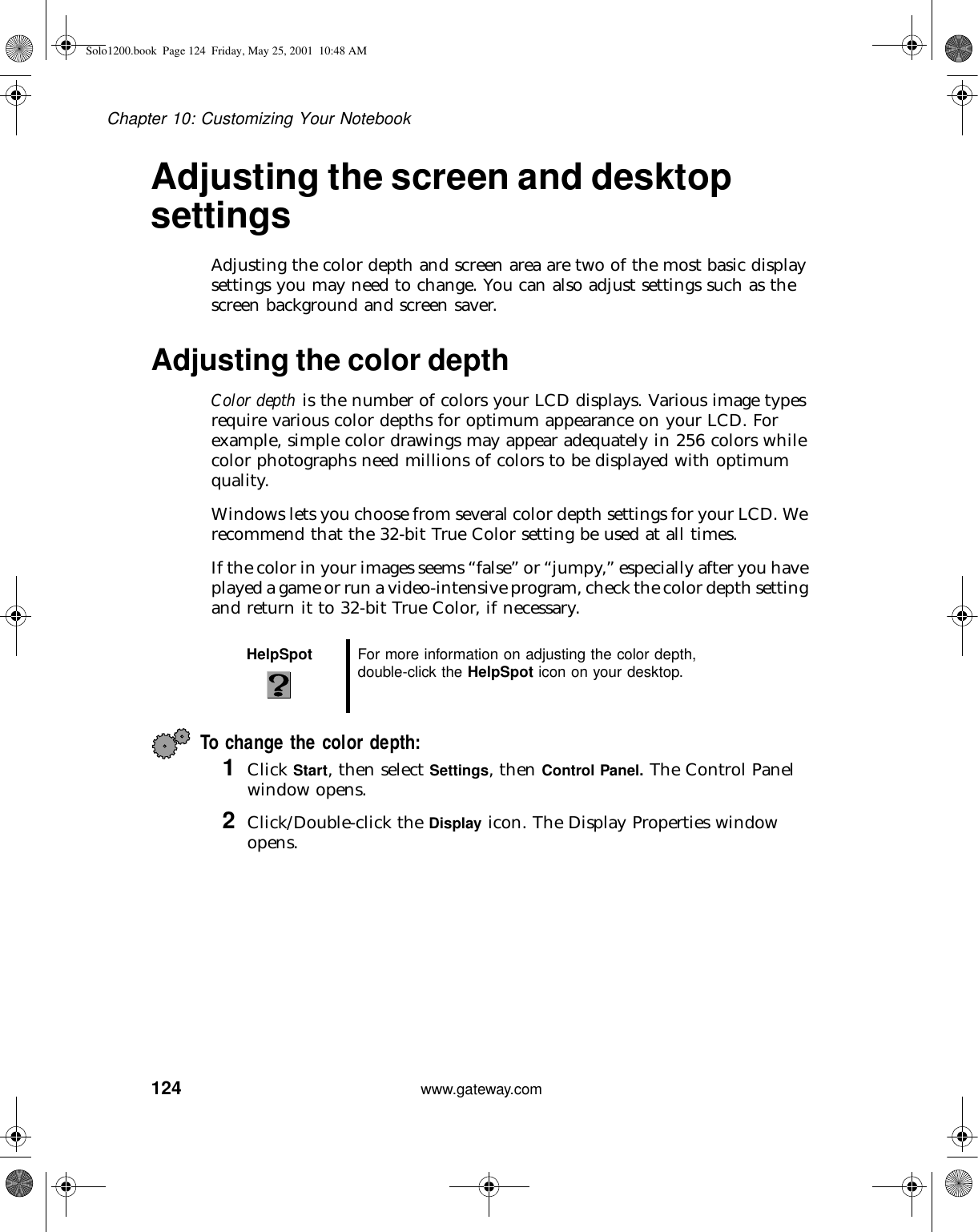 124Chapter 10: Customizing Your Notebookwww.gateway.comAdjusting the screen and desktop settingsAdjusting the color depth and screen area are two of the most basic display settings you may need to change. You can also adjust settings such as the screen background and screen saver.Adjusting the color depthColor depth is the number of colors your LCD displays. Various image types require various color depths for optimum appearance on your LCD. For example, simple color drawings may appear adequately in 256 colors while color photographs need millions of colors to be displayed with optimum quality.Windows lets you choose from several color depth settings for your LCD. We recommend that the 32-bit True Color setting be used at all times.If the color in your images seems “false” or “jumpy,” especially after you have played a game or run a video-intensive program, check the color depth setting and return it to 32-bit True Color, if necessary.To change the color depth:1Click Start, then select Settings, then Control Panel. The Control Panel window opens.2Click/Double-click the Display icon. The Display Properties window opens.HelpSpot For more information on adjusting the color depth, double-click the HelpSpot icon on your desktop.Solo1200.book Page 124 Friday, May 25, 2001 10:48 AM