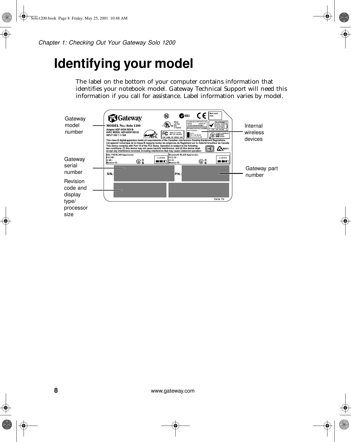 8Chapter 1: Checking Out Your Gateway Solo 1200www.gateway.comIdentifying your modelThe label on the bottom of your computer contains information that identifies your notebook model. Gateway Technical Support will need this information if you call for assistance. Label information varies by model.Gateway part numberGateway model numberGateway serial numberRevision code and display type/ processor sizeInternal wireless devicesSolo1200.book Page 8 Friday, May 25, 2001 10:48 AM