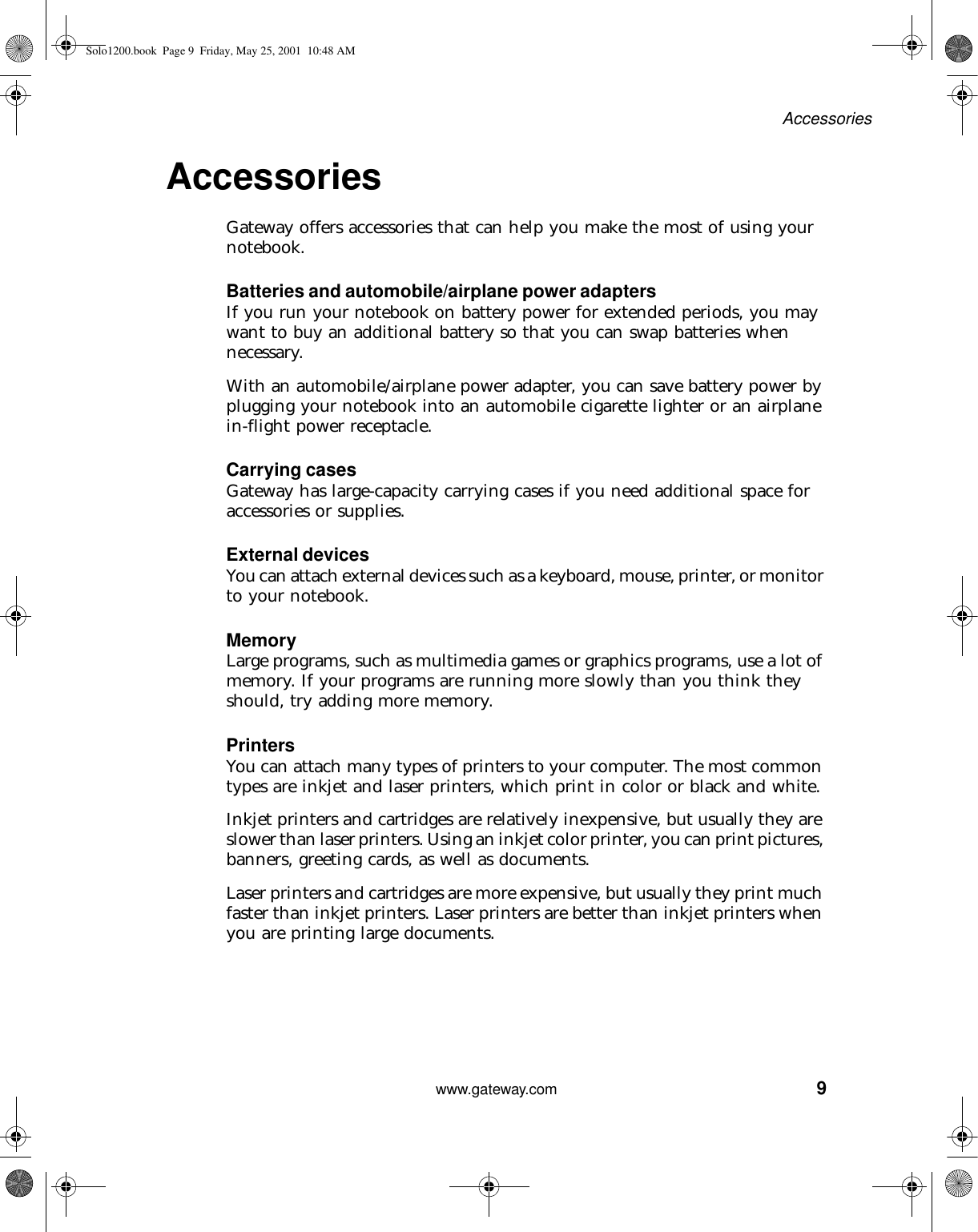 9Accessorieswww.gateway.comAccessories Gateway offers accessories that can help you make the most of using your notebook.Batteries and automobile/airplane power adaptersIf you run your notebook on battery power for extended periods, you may want to buy an additional battery so that you can swap batteries when necessary.With an automobile/airplane power adapter, you can save battery power by plugging your notebook into an automobile cigarette lighter or an airplane in-flight power receptacle.Carrying casesGateway has large-capacity carrying cases if you need additional space for accessories or supplies.External devicesYou can attach external devices such as a keyboard, mouse, printer, or monitor to your notebook.MemoryLarge programs, such as multimedia games or graphics programs, use a lot of memory. If your programs are running more slowly than you think they should, try adding more memory.PrintersYou can attach many types of printers to your computer. The most common types are inkjet and laser printers, which print in color or black and white.Inkjet printers and cartridges are relatively inexpensive, but usually they are slower than laser printers. Using an inkjet color printer, you can print pictures, banners, greeting cards, as well as documents.Laser printers and cartridges are more expensive, but usually they print much faster than inkjet printers. Laser printers are better than inkjet printers when you are printing large documents.Solo1200.book Page 9 Friday, May 25, 2001 10:48 AM