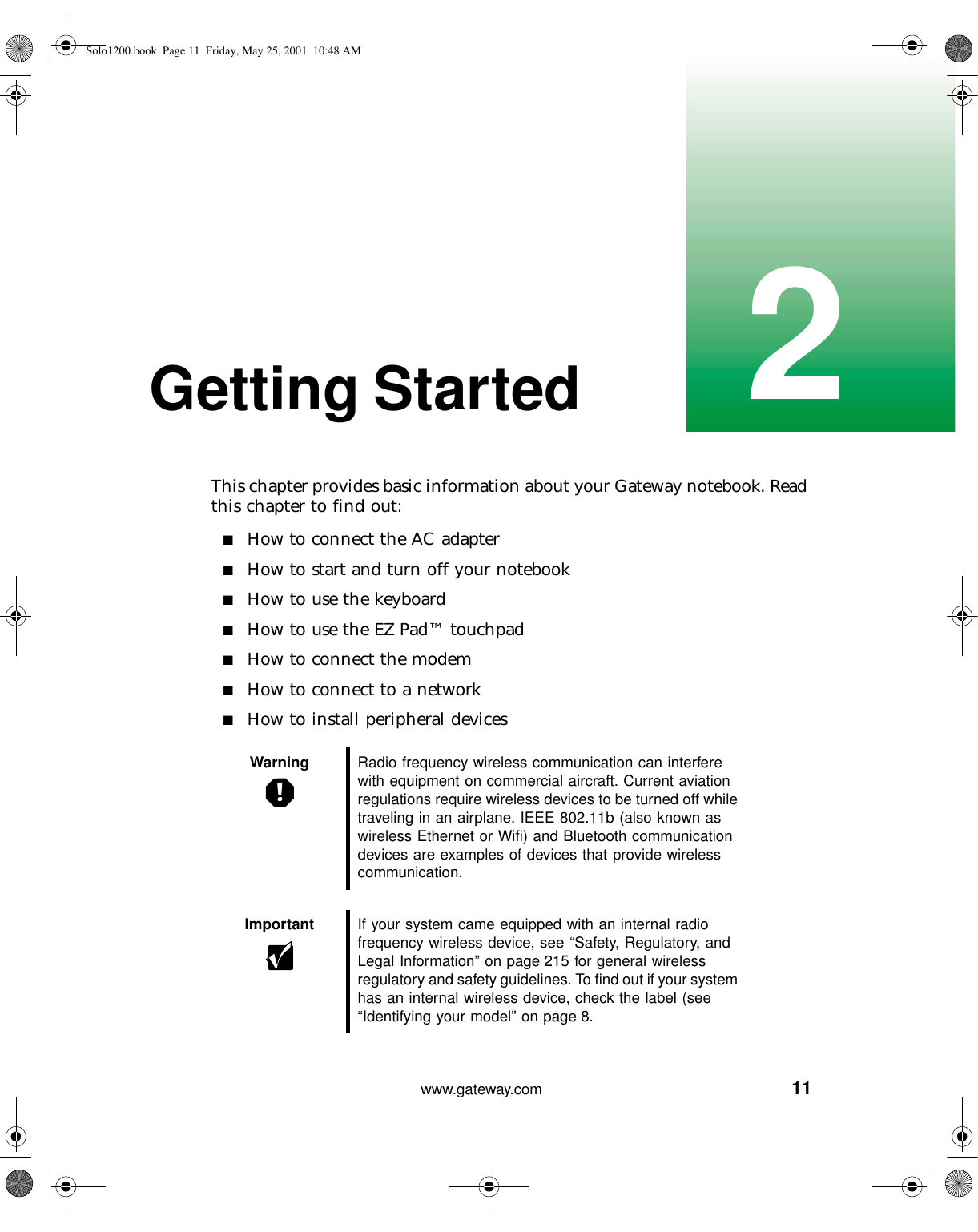 112www.gateway.comGetting StartedThis chapter provides basic information about your Gateway notebook. Read this chapter to find out:■How to connect the AC adapter■How to start and turn off your notebook■How to use the keyboard■How to use the EZ Pad™ touchpad■How to connect the modem■How to connect to a network■How to install peripheral devicesWarning Radio frequency wireless communication can interfere with equipment on commercial aircraft. Current aviation regulations require wireless devices to be turned off while traveling in an airplane. IEEE 802.11b (also known as wireless Ethernet or Wifi) and Bluetooth communication devices are examples of devices that provide wireless communication.Important If your system came equipped with an internal radio frequency wireless device, see “Safety, Regulatory, and Legal Information” on page 215 for general wireless regulatory and safety guidelines. To find out if your system has an internal wireless device, check the label (see “Identifying your model” on page 8.Solo1200.book Page 11 Friday, May 25, 2001 10:48 AM