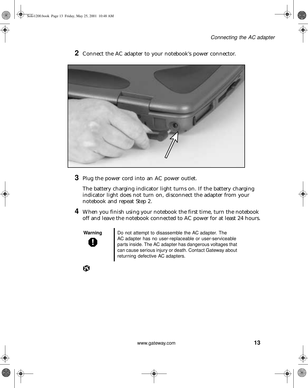 13Connecting the AC adapterwww.gateway.com2Connect the AC adapter to your notebook’s power connector.3Plug the power cord into an AC power outlet.The battery charging indicator light turns on. If the battery charging indicator light does not turn on, disconnect the adapter from your notebook and repeat Step 2.4When you finish using your notebook the first time, turn the notebook off and leave the notebook connected to AC power for at least 24 hours.Warning Do not attempt to disassemble the AC adapter. The AC adapter has no user-replaceable or user-serviceable parts inside. The AC adapter has dangerous voltages that can cause serious injury or death. Contact Gateway about returning defective AC adapters.Solo1200.book Page 13 Friday, May 25, 2001 10:48 AM