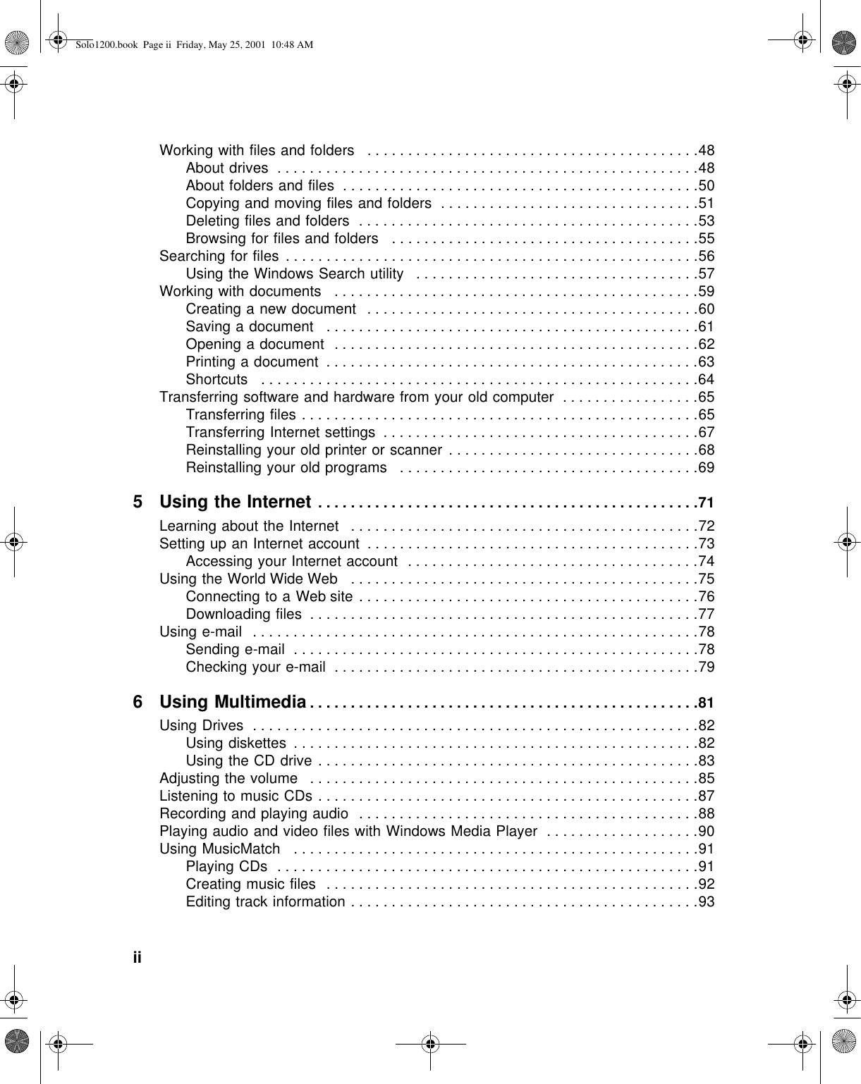 ii          Working with files and folders   . . . . . . . . . . . . . . . . . . . . . . . . . . . . . . . . . . . . . . . . .48About drives  . . . . . . . . . . . . . . . . . . . . . . . . . . . . . . . . . . . . . . . . . . . . . . . . . . . .48About folders and files  . . . . . . . . . . . . . . . . . . . . . . . . . . . . . . . . . . . . . . . . . . . .50Copying and moving files and folders  . . . . . . . . . . . . . . . . . . . . . . . . . . . . . . . .51Deleting files and folders  . . . . . . . . . . . . . . . . . . . . . . . . . . . . . . . . . . . . . . . . . .53Browsing for files and folders   . . . . . . . . . . . . . . . . . . . . . . . . . . . . . . . . . . . . . .55Searching for files  . . . . . . . . . . . . . . . . . . . . . . . . . . . . . . . . . . . . . . . . . . . . . . . . . . .56Using the Windows Search utility   . . . . . . . . . . . . . . . . . . . . . . . . . . . . . . . . . . .57Working with documents   . . . . . . . . . . . . . . . . . . . . . . . . . . . . . . . . . . . . . . . . . . . . .59Creating a new document   . . . . . . . . . . . . . . . . . . . . . . . . . . . . . . . . . . . . . . . . .60Saving a document   . . . . . . . . . . . . . . . . . . . . . . . . . . . . . . . . . . . . . . . . . . . . . .61Opening a document  . . . . . . . . . . . . . . . . . . . . . . . . . . . . . . . . . . . . . . . . . . . . .62Printing a document  . . . . . . . . . . . . . . . . . . . . . . . . . . . . . . . . . . . . . . . . . . . . . .63Shortcuts   . . . . . . . . . . . . . . . . . . . . . . . . . . . . . . . . . . . . . . . . . . . . . . . . . . . . . .64Transferring software and hardware from your old computer  . . . . . . . . . . . . . . . . .65Transferring files . . . . . . . . . . . . . . . . . . . . . . . . . . . . . . . . . . . . . . . . . . . . . . . . .65Transferring Internet settings  . . . . . . . . . . . . . . . . . . . . . . . . . . . . . . . . . . . . . . .67Reinstalling your old printer or scanner  . . . . . . . . . . . . . . . . . . . . . . . . . . . . . . .68Reinstalling your old programs   . . . . . . . . . . . . . . . . . . . . . . . . . . . . . . . . . . . . .695 Using the Internet . . . . . . . . . . . . . . . . . . . . . . . . . . . . . . . . . . . . . . . . . . . . . . .71Learning about the Internet   . . . . . . . . . . . . . . . . . . . . . . . . . . . . . . . . . . . . . . . . . . .72Setting up an Internet account  . . . . . . . . . . . . . . . . . . . . . . . . . . . . . . . . . . . . . . . . .73Accessing your Internet account  . . . . . . . . . . . . . . . . . . . . . . . . . . . . . . . . . . . .74Using the World Wide Web   . . . . . . . . . . . . . . . . . . . . . . . . . . . . . . . . . . . . . . . . . . .75Connecting to a Web site . . . . . . . . . . . . . . . . . . . . . . . . . . . . . . . . . . . . . . . . . .76Downloading files  . . . . . . . . . . . . . . . . . . . . . . . . . . . . . . . . . . . . . . . . . . . . . . . .77Using e-mail   . . . . . . . . . . . . . . . . . . . . . . . . . . . . . . . . . . . . . . . . . . . . . . . . . . . . . . .78Sending e-mail  . . . . . . . . . . . . . . . . . . . . . . . . . . . . . . . . . . . . . . . . . . . . . . . . . .78Checking your e-mail  . . . . . . . . . . . . . . . . . . . . . . . . . . . . . . . . . . . . . . . . . . . . .796 Using Multimedia . . . . . . . . . . . . . . . . . . . . . . . . . . . . . . . . . . . . . . . . . . . . . . . .81Using Drives  . . . . . . . . . . . . . . . . . . . . . . . . . . . . . . . . . . . . . . . . . . . . . . . . . . . . . . .82Using diskettes  . . . . . . . . . . . . . . . . . . . . . . . . . . . . . . . . . . . . . . . . . . . . . . . . . .82Using the CD drive . . . . . . . . . . . . . . . . . . . . . . . . . . . . . . . . . . . . . . . . . . . . . . .83Adjusting the volume   . . . . . . . . . . . . . . . . . . . . . . . . . . . . . . . . . . . . . . . . . . . . . . . .85Listening to music CDs . . . . . . . . . . . . . . . . . . . . . . . . . . . . . . . . . . . . . . . . . . . . . . .87Recording and playing audio  . . . . . . . . . . . . . . . . . . . . . . . . . . . . . . . . . . . . . . . . . .88Playing audio and video files with Windows Media Player  . . . . . . . . . . . . . . . . . . .90Using MusicMatch   . . . . . . . . . . . . . . . . . . . . . . . . . . . . . . . . . . . . . . . . . . . . . . . . . .91Playing CDs  . . . . . . . . . . . . . . . . . . . . . . . . . . . . . . . . . . . . . . . . . . . . . . . . . . . .91Creating music files   . . . . . . . . . . . . . . . . . . . . . . . . . . . . . . . . . . . . . . . . . . . . . .92Editing track information . . . . . . . . . . . . . . . . . . . . . . . . . . . . . . . . . . . . . . . . . . .93Solo1200.book Page ii Friday, May 25, 2001 10:48 AM