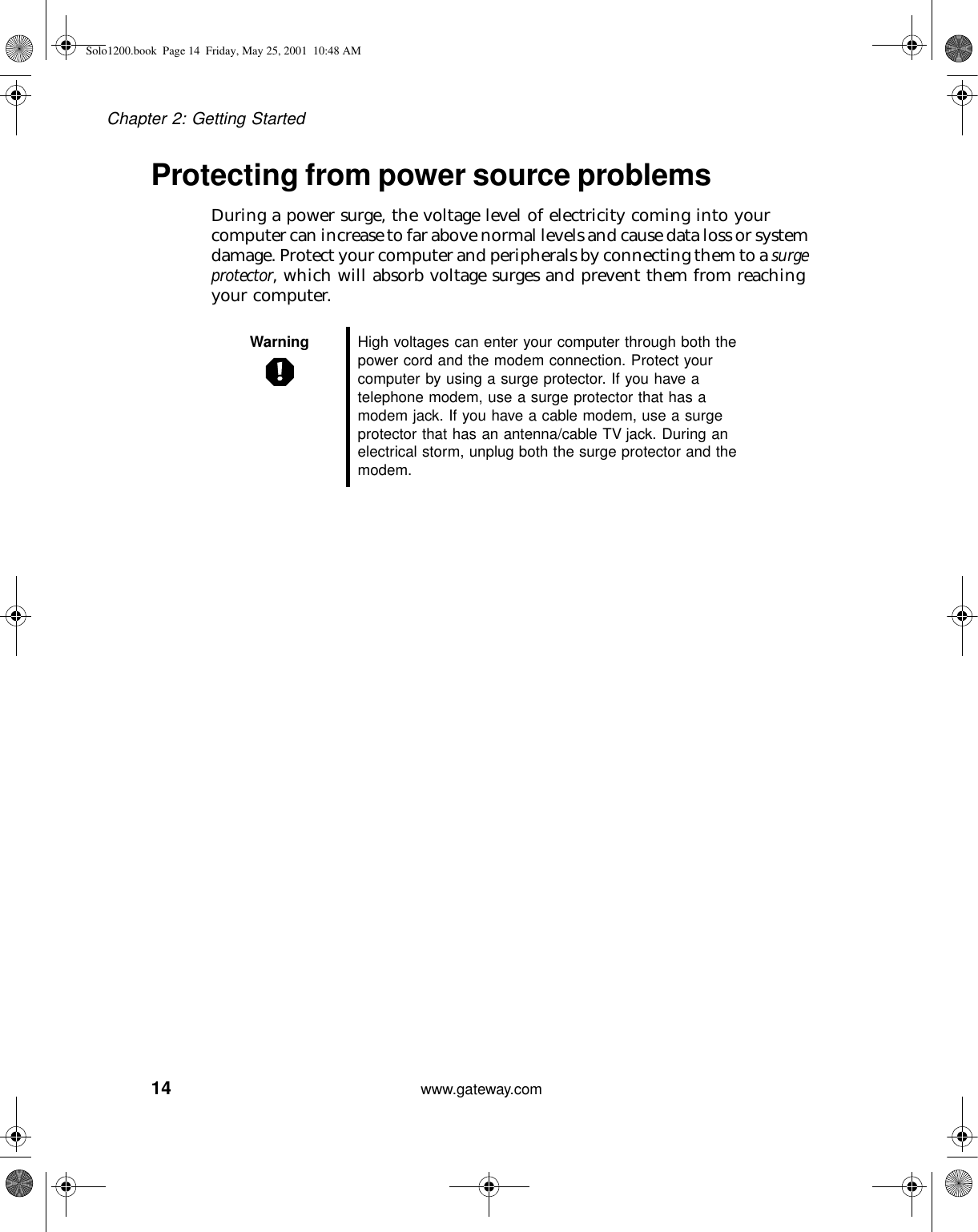 14Chapter 2: Getting Startedwww.gateway.comProtecting from power source problemsDuring a power surge, the voltage level of electricity coming into your computer can increase to far above normal levels and cause data loss or system damage. Protect your computer and peripherals by connecting them to a surge protector, which will absorb voltage surges and prevent them from reaching your computer.Warning High voltages can enter your computer through both the power cord and the modem connection. Protect your computer by using a surge protector. If you have a telephone modem, use a surge protector that has a modem jack. If you have a cable modem, use a surge protector that has an antenna/cable TV jack. During an electrical storm, unplug both the surge protector and the modem.Solo1200.book Page 14 Friday, May 25, 2001 10:48 AM