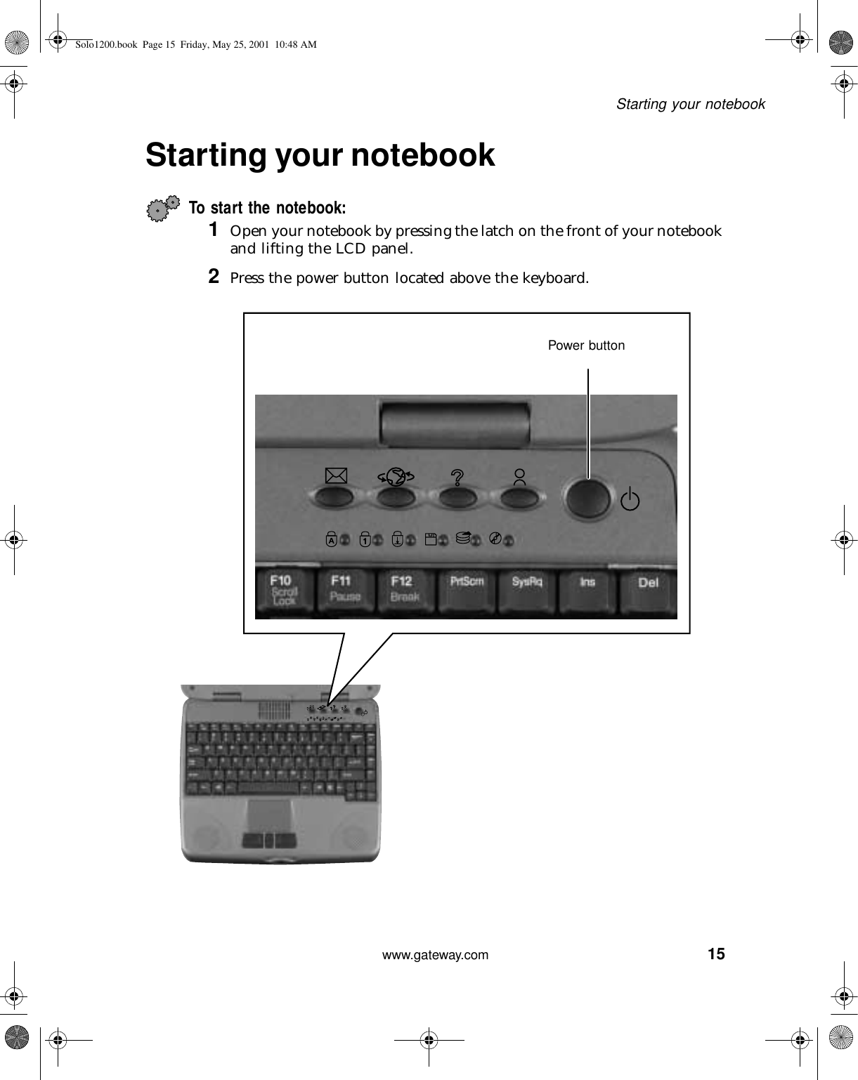 15Starting your notebookwww.gateway.comStarting your notebookTo start the notebook:1Open your notebook by pressing the latch on the front of your notebook and lifting the LCD panel.2Press the power button located above the keyboard.Power buttonSolo1200.book Page 15 Friday, May 25, 2001 10:48 AM