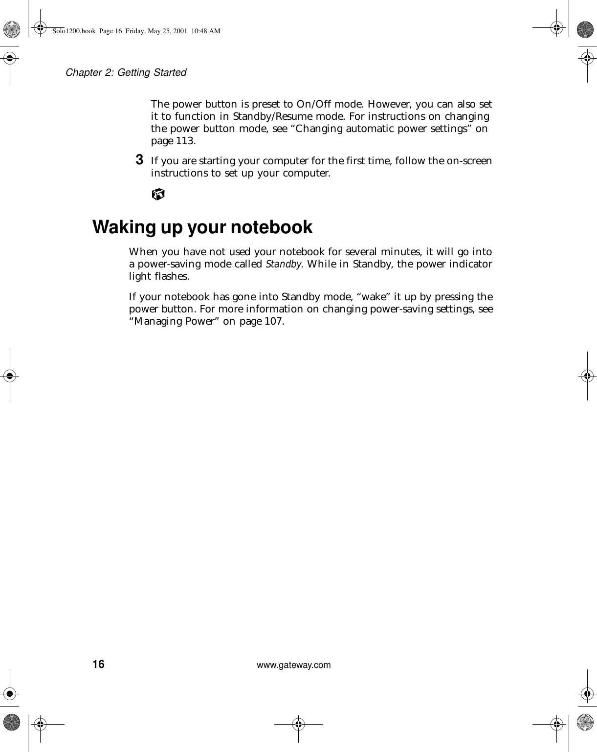 16Chapter 2: Getting Startedwww.gateway.comThe power button is preset to On/Off mode. However, you can also set it to function in Standby/Resume mode. For instructions on changing the power button mode, see “Changing automatic power settings” on page 113.3If you are starting your computer for the first time, follow the on-screen instructions to set up your computer.Waking up your notebookWhen you have not used your notebook for several minutes, it will go into a power-saving mode called Standby. While in Standby, the power indicator light flashes.If your notebook has gone into Standby mode, “wake” it up by pressing the power button. For more information on changing power-saving settings, see “Managing Power” on page 107.Solo1200.book Page 16 Friday, May 25, 2001 10:48 AM